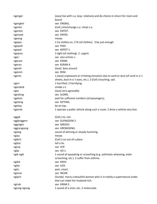 ngenger (Java) live with s.o. (esp. relatives) and do chores in return for room and
board.
ngengkel see ENGKEL.
ngentit (Coll.) shortchange s.o. cheat s.o.
ngentot see ENTOT.
ngenyek see ENYEK.
ngeong meow.
ngepas 1 try clothes on. 2 fit (of clothes). 3 be just enough.
ngepiah see PIAH.
ngepot see KEPOT 1.
ngepres 1 tight (of clothing). 2 urgent.
nger- see also entries r-.
ngeram see ERAM.
ngeran see KERAN 4.
ngereh (Java) boss around.
ngerem see REM.
ngeres 1 (Java) unpleasant or irritating sensation due to sand or dust (of sand in o.'s
sheets, dust in o.'s eyes, etc.). 2 (Coll.) touching, sad.
ngeri 1 horrified. 2 horrifying.
ngerokok smoke s.t.
nges (Java) very agreeable.
ngeslong see SLONG.
ngetem wait for sufficient numbers (of passengers).
ngeteng see KETENG.
ngetop be on top.
ngetrek 1 operate a public vehicle along such a route. 2 drive a vehicle very fast.
nggak (Coll.) no, not.
ngglenggem see GLENGGEM 2.
nggreges see GREGES.
nggrengseng see GRENGSENG.
ngiang sound of whining or steady humming.
ngiau meow.
ngibrit (Coll.) run out of a place.
ngibul tell a lie.
ngicip see ICIP.
ngijo see IJO 1.
ngik-ngik 1 sound of squeaking or screeching (e.g. asthmatic wheezing, violin
screeching, etc.). 2 suffer from asthma.
ngikik see KIKIH.
ngiler see ILER.
ngilu pain, smart.
ngincer see INCAR.
ngiprit (Sunda) marry a beautiful woman who is in reality a supernatural snake
that can make her husband rich.
ngirab see KIRAB 2.
ngiung-ngiung 1 sound of a siren, etc. 2 motorcade.
 