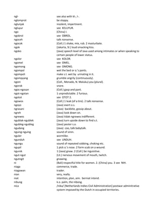 ngl- see also with kl-, l-.
nglomprot be sloppy.
nglunjak insolent, impertinent.
ngluyur see KELUYUR.
ngo (China) I.
ngobrol see OBROL.
ngoceh talk nonsense.
ngocok (Coll.) 1 shake, mix, rub. 2 masturbate.
ngok (Jakarta, Sl.) loud smacking kiss.
ngoko (Java) speech level of Java used among intimates or when speaking to
certain people of lower status.
ngolor see KOLOR.
ngomel see OMEL.
ngomong see OMONG.
ngompol wet the bed or o.'s pants.
ngompoli make s.t. wet by urinating in it.
ngompyang grumble angrily (continuously).
ngoni (Coll., Menado, N. Maluku) you (plural).
ngorok snore.
ngos-ngosan (Coll.) gasp and pant.
ngot-ngotan 1 unpredictable. 2 furious.
ngotot see OTOT 2.
ngowos (Coll.) 1 leak (of a tire). 2 talk nonsense.
ngoyo (Java) exert o.s.
ngrasani (Java) backbite, gossip about.
ngreh (Java) look down on.
ngrewes (Java) tidak-ngrewes indifferent.
ngublak-ngublek (Java) turn upside down to find s.t.
ngubleg-ngubleg (Java) pester s.o.
ngudang (Java) coo, talk babytalk.
nguing-nguing sound of siren.
nguler wormlike.
ngunduh see UNDUH.
ngungu sound of repeated sobbing, choking etc.
ngupil 1 pick o.'s nose. 2 form scab on a wound.
ngurek 1 (Java) gnaw. 2 (Coll.) be inguisitive.
ngut-ngut (Lit.) nervous movement of mouth, twitch.
ngutngit gnawing.
ni (Bali) respectful title for women. 2. (China) you. 3 see NIH.
niaga commerce, trade.
niagawan trader.
nian very, really.
niat intention, plan, aim. berniat intend.
nibung k.o. palm, the nibong.
nica /nika/ [Netherlands Indies Civil Administration] postwar adminitrative
system imposed by the Dutch in occupied territories.
 
