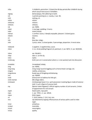 nifas 1 childbirth, porturition. 2 (Islam) the 40-day period after childbirth during
which sexual intercourse is forbidden.
nigong dental plaque, film adhering to teeth.
nih 1 particle pointing to s.t. nearby. 2 see INI.
nihil nothing, nil.
nihilis nihilist.
nihilisme nihilism.
nihilistis nihilistic.
nik see NONI.
nikah 1 marriage, wedding. 2 marry.
nikel nickel (metal).
nikmat 1 comfort, luxury. 2 deeply enjoyable, pleasant. 3 (Islam) grace.
nikotin nicotine.
nil Nile.
nila blue dye, indigo.
nilai 1 price, value. 2 school grades. 3 percentage, ptoportion. 4 moral value.
nilakandi 1 sapphire. 2 sapphire blue, azure.
nilam 1. k.o. shrub yielding fragrant oil, patchouli. 2. see BATU. 3. see BURUNG.
nilem see NILAM 1.
nilep take s.t. on the sly.
nilon nyilon.
nimbrung (Coll.) join on in conversation where o. is not wanted, butt into discussion.
ninabobo /ninabobok/ lullaby.
ning see NENG.
ning-neng /ning-nong/ sound of jiggling such as horse drawn carriage, etc.
ningrat nobility, aristocracy.
ningratisme feudal way of thingking and behaving.
nini see NENEK.
ninik (China) term of address for liitle girl.
ninik-mamak (M) village elders.
ninitowok /ninitowong/ (Java) 1 k.o. spirit possession involving figure made of coconut
shell. 2 such a figure of coconut shell.
nip [Nomor Induk Pegawai] 1 official registry number of civil servants. 2 letter
of appointment for civil servant
nipah thatch palm, nipa palm.
nipis 1. see TIPIS 1. 2. see JERUK.
nipon (Coll.) Japan.
nir 1. (Coll.) kidney. 2. (Lit.) not, non.
nira sap obtained by tapping inflorescences of various palms used to make
sugar.
nirair anhydrous.
nirakal insensible.
nirarti meaningless.
nirasa apathy.
 