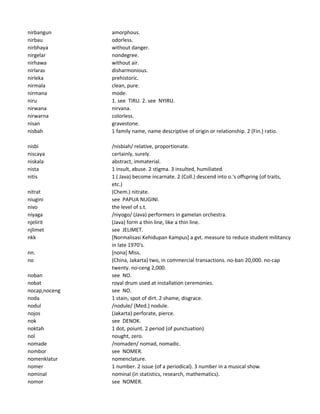 nirbangun amorphous.
nirbau odorless.
nirbhaya without danger.
nirgelar nondegree.
nirhawa without air.
nirlaras disharmonious.
nirleka prehistoric.
nirmala clean, pure.
nirmana mode.
niru 1. see TIRU. 2. see NYIRU.
nirwana nirvana.
nirwarna colorless.
nisan gravestone.
nisbah 1 family name, name descriptive of origin or relationship. 2 (Fin.) ratio.
nisbi /nisbiah/ relative, proportionate.
niscaya certainly, surely.
niskala abstract, immaterial.
nista 1 insult, abuse. 2 stigma. 3 insulted, humiliated.
nitis 1 ( Java) become incarnate. 2 (Coll.) descend into o.'s offspring (of traits,
etc.)
nitrat (Chem.) nitrate.
niugini see PAPUA NUGINI.
nivo the level of s.t.
niyaga /niyogo/ (Java) performers in gamelan orchestra.
njelirit (Java) form a thin line, like a thin line.
njlimet see JELIMET.
nkk [Normalisasi Kehidupan Kampus] a gvt. measure to reduce student militancy
in late 1970's.
nn. [nona] Miss.
no (China, Jakarta) two, in commercial transactions. no-ban 20,000. no-cap
twenty. no-ceng 2,000.
noban see NO.
nobat royal drum used at installation ceremonies.
nocap,noceng see NO.
noda 1 stain, spot of dirt. 2 shame, disgrace.
nodul /nodule/ (Med.) nodule.
nojos (Jakarta) perforate, pierce.
nok see DENOK.
noktah 1 dot, poiunt. 2 period (of punctuation)
nol nought, zero.
nomade /nomaden/ nomad, nomadic.
nombor see NOMER.
nomenklatur nomenclature.
nomer 1 number. 2 issue (of a periodical). 3 number in a musical show.
nominal nominal (in statistics, research, mathematics).
nomor see NOMER.
 