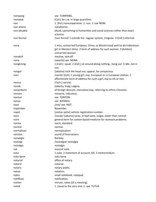 nompang see TUMPANG.
nomplok (Coll.) be s.w. in large quantities.
non 1. (Pol.) noncooperative. 2. nun. 3. see NONI.
non-aliansi nonalliance.
non-eksakta (Acad.) pertaining to humanities and social sciences rather than exact
sciences
non-formal /non-formil/ 1 outside the regular system, irregular. 2 (Coll.) informal.
nona 1 miss, unmarried European, China, or Westernized well-to-do Indonesian
girl in Western dress. 2 term of address for such women. 3 (Ambon)
unmarried woman.
nonaktif inactive, laid-off.
none (Jakarta) see NONA.
nongkrong 1 (Coll.) squat. 2 (Coll.) sit around doing nothing , hang out. 3 idle, not in
use.
nongol (Jakarta) stick the head out, appear, be conspicious.
noni /nonik/ (Coll.) 1 young girl, esp. European or in European clothes. 2
affectionate term of address for such a girl, esp as nik or non.
nonius (Tech.) vernier.
nonok (Jakarta, Vulg.) vagina.
nonpribumi of foreign descent, nonnative (esp. referring to ethnic Chinese).
nonsen nonsene, ridiculous.
nonton see TONTON.
nonya see NYONYA.
noot /not/ see NOT.
nopember November.
nopol [nomor polisi] vehicle registration number.
nora /norak/ (Jakarta) tacky, in bad taste, vulgar, lower than normal.
norit general term for carbon-based medicine for stomach problems.
norma norm, standard.
normal normal.
normalisasi normalization.
norotos sound of firecrackers.
norwegia Norway.
nostalgi /nostalgia/ nostalgia.
nostalgis nostalgic.
not musical note.
nota 1 note. 2 statement of account, bill. 3 memorandum.
nota-bene nota bene.
notariat office of notary.
notariil notarial.
notaris notary public.
notasi notation.
notes small notebook, notepad.
notifikasi notification.
notilen minute, notes (of a meeting).
notok 1. (Java) to the very end. 2. see TUTUK.
 
