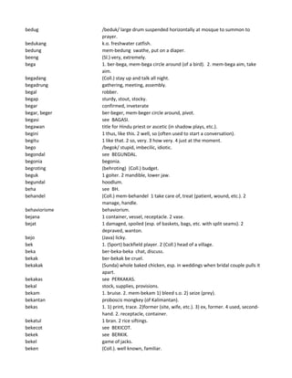 bedug /beduk/ large drum suspended horizontally at mosque to summon to
prayer.
bedukang k.o. freshwater catfish.
bedung mem-bedung swathe, put on a diaper.
beeng (Sl.) very, extremely.
bega 1. ber-bega, mem-bega circle around (of a bird). 2. mem-bega aim, take
aim.
begadang (Coll.) stay up and talk all night.
begadrung gathering, meeting, assembly.
begal robber.
begap sturdy, stout, stocky.
begar confirmed, inveterate
begar, beger ber-beger, mem-beger circle around, pivot.
begasi see BAGASI.
begawan title for Hindu priest or ascetic (in shadow plays, etc.).
begini 1 thus, like this. 2 well, so (often used to start a conversation).
begitu 1 like that. 2 so, very. 3 how very. 4 just at the moment.
bego /begok/ stupid, imbecilic, idiotic.
begondal see BEGUNDAL.
begonia begonia.
begroting (behroting) (Coll.) budget.
beguk 1 goiter. 2 mandible, lower jaw.
begundal hoodlum.
beha see BH.
behandel (Coll.) mem-behandel 1 take care of, treat (patient, wound, etc.). 2
manage, handle.
behaviorisme behaviorism.
bejana 1 container, vessel, receptacle. 2 vase.
bejat 1 damaged, spoiled (esp. of baskets, bags, etc. with split seams). 2
depraved, wanton.
bejo (Java) licky.
bek 1. (Sport) backfield player. 2 (Coll.) head of a village.
beka ber-beka-beka chat, discuss.
bekak ber-bekak be cruel.
bekakak (Sunda) whole baked chicken, esp. in weddings when bridal couple pulls it
apart.
bekakas see PERKAKAS.
bekal stock, supplies, provisions.
bekam 1. bruise. 2. mem-bekam 1) bleed s.o. 2) seize (prey).
bekantan proboscis mongkey (of Kalimantan).
bekas 1. 1) print, trace. 2)former (site, wife, etc.). 3) ex, former. 4 used, second-
hand. 2. receptacle, container.
bekatul 1 bran. 2 rice siftings.
bekecot see BEKICOT.
bekek see BERKIK.
bekel game of jacks.
beken (Coll.). well known, familiar.
 
