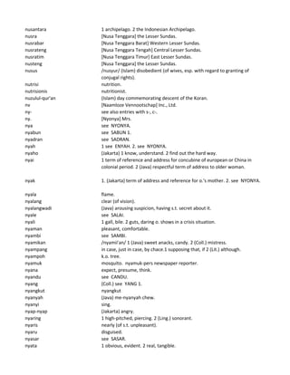 nusantara 1 archipelago. 2 the Indonesian Archipelago.
nusra [Nusa Tenggara] the Lesser Sundas.
nusrabar [Nusa Tenggara Barat] Western Lesser Sundas.
nusrateng [Nusa Tenggara Tengah] Central Lesser Sundas.
nusratim [Nusa Tenggara Timur] East Lesser Sundas.
nusteng [Nusa Tenggara] the Lesser Sundas.
nusus /nusyur/ (Islam) disobedient (of wives, esp. with regard to granting of
conjugal rights).
nutrisi nutrition.
nutrisionis nutritionist.
nuzulul-qur'an (Islam) day commemorating descent of the Koran.
nv [Naamloze Vennootschap] Inc., Ltd.
ny- see also entries with s-, c-.
ny. [Nyonya] Mrs.
nya see NYONYA.
nyabun see SABUN 1.
nyadran see SADRAN.
nyah 1 see ENYAH. 2. see NYONYA.
nyaho (Jakarta) 1 know, understand. 2 find out the hard way.
nyai 1 term of reference and address for concubine of european or China in
colonial period. 2 (Java) respectful term of address to older woman.
nyak 1. (Jakarta) term of address and reference for o.'s mother. 2. see NYONYA.
nyala flame.
nyalang clear (of vision).
nyalangwadi (Java) arousing suspicion, having s.t. secret about it.
nyale see SALAI.
nyali 1 gall, bile. 2 guts, daring o. shows in a crisis situation.
nyaman pleasant, comfortable.
nyambi see SAMBI.
nyamikan /nyamii'an/ 1 (Java) sweet anacks, candy. 2 (Coll.) mistress.
nyampang in case, just in case, by chace.1 supposing that, if 2 (Lit.) although.
nyampoh k.o. tree.
nyamuk mosquito. nyamuk-pers newspaper reporter.
nyana expect, presume, think.
nyandu see CANDU.
nyang (Coll.) see YANG 1.
nyangkut nyangkut
nyanyah (Java) me-nyanyah chew.
nyanyi sing.
nyap-nyap (Jakarta) angry.
nyaring 1 high-pitched, piercing. 2 (Ling.) sonorant.
nyaris nearly (of s.t. unpleasant).
nyaru disguised.
nyasar see SASAR.
nyata 1 obvious, evident. 2 real, tangible.
 