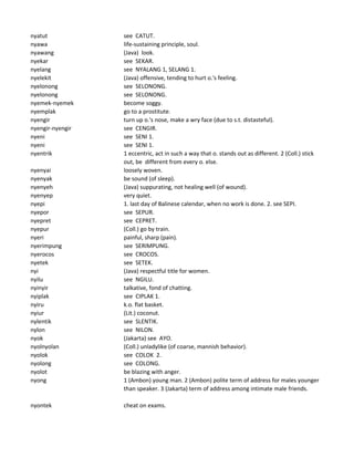 nyatut see CATUT.
nyawa life-sustaining principle, soul.
nyawang (Java) look.
nyekar see SEKAR.
nyelang see NYALANG 1, SELANG 1.
nyelekit (Java) offensive, tending to hurt o.'s feeling.
nyelonong see SELONONG.
nyelonong see SELONONG.
nyemek-nyemek become soggy.
nyemplak go to a prostitute.
nyengir turn up o.'s nose, make a wry face (due to s.t. distasteful).
nyengir-nyengir see CENGIR.
nyeni see SENI 1.
nyeni see SENI 1.
nyentrik 1 eccentric, act in such a way that o. stands out as different. 2 (Coll.) stick
out, be different from every o. else.
nyenyai loosely woven.
nyenyak be sound (of sleep).
nyenyeh (Java) suppurating, not healing well (of wound).
nyenyep very quiet.
nyepi 1. last day of Balinese calendar, when no work is done. 2. see SEPI.
nyepor see SEPUR.
nyepret see CEPRET.
nyepur (Coll.) go by train.
nyeri painful, sharp (pain).
nyerimpung see SERIMPUNG.
nyerocos see CROCOS.
nyetek see SETEK.
nyi (Java) respectful title for women.
nyilu see NGILU.
nyinyir talkative, fond of chatting.
nyiplak see CIPLAK 1.
nyiru k.o. flat basket.
nyiur (Lit.) coconut.
nylentik see SLENTIK.
nylon see NILON.
nyok (Jakarta) see AYO.
nyolnyolan (Coll.) unladylike (of coarse, mannish behavior).
nyolok see COLOK 2.
nyolong see COLONG.
nyolot be blazing with anger.
nyong 1 (Ambon) young man. 2 (Ambon) polite term of address for males younger
than speaker. 3 (Jakarta) term of address among intimate male friends.
nyontek cheat on exams.
 