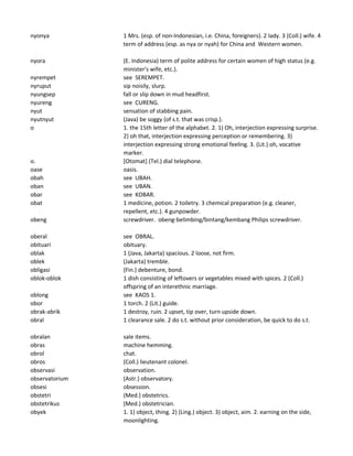 nyonya 1 Mrs. (esp. of non-Indonesian, i.e. China, foreigners). 2 lady. 3 (Coll.) wife. 4
term of address (esp. as nya or nyah) for China and Western women.
nyora (E. Indonesia) term of polite address for certain women of high status (e.g.
minister's wife, etc.).
nyrempet see SEREMPET.
nyruput sip noisily, slurp.
nyungsep fall or slip down in mud headfirst.
nyureng see CURENG.
nyut sensation of stabbing pain.
nyutnyut (Java) be soggy (of s.t. that was crisp.).
o 1. the 15th letter of the alphabet. 2. 1) Oh, interjection expressing surprise.
2) oh that, interjection expressing perception or remembering. 3)
interjection expressing strong emotional feeling. 3. (Lit.) oh, vocative
marker.
o. [Otomat] (Tel.) dial telephone.
oase oasis.
obah see UBAH.
oban see UBAN.
obar see KOBAR.
obat 1 medicine, potion. 2 toiletry. 3 chemical preparation (e.g. cleaner,
repellent, etc.). 4 gunpowder.
obeng screwdriver. obeng-belimbing/bintang/kembang Philips screwdriver.
oberal see OBRAL.
obituari obituary.
oblak 1 (Java, Jakarta) spacious. 2 loose, not firm.
oblek (Jakarta) tremble.
obligasi (Fin.) debenture, bond.
oblok-oblok 1 dish consisting of leftovers or vegetables mixed with spices. 2 (Coll.)
offspring of an interethnic marriage.
oblong see KAOS 1.
obor 1 torch. 2 (Lit.) guide.
obrak-abrik 1 destroy, ruin. 2 upset, tip over, turn upside down.
obral 1 clearance sale. 2 do s.t. without prior consideration, be quick to do s.t.
obralan sale items.
obras machine hemming.
obrol chat.
obros (Coll.) lieutenant colonel.
observasi observation.
observatorium (Astr.) observatory.
obsesi obsession.
obstetri (Med.) obstetrics.
obstetrikus (Med.) obstetrician.
obyek 1. 1) object, thing. 2) (Ling.) object. 3) object, aim. 2. earning on the side,
moonlighting.
 