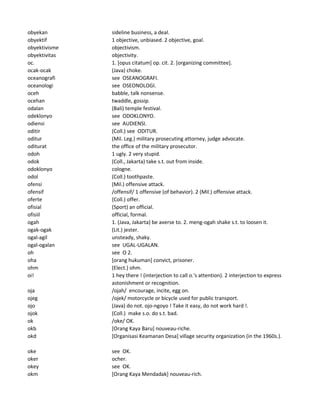 obyekan sideline business, a deal.
obyektif 1 objective, unbiased. 2 objective, goal.
obyektivisme objectivism.
obyektivitas objectivity.
oc. 1. [opus citatum] op. cit. 2. [organizing committee].
ocak-ocak (Java) choke.
oceanografi see OSEANOGRAFI.
oceanologi see OSEONOLOGI.
oceh babble, talk nonsense.
ocehan twaddle, gossip.
odalan (Bali) temple festival.
odeklonyo see ODOKLONYO.
odiensi see AUDIENSI.
oditir (Coll.) see ODITUR.
oditur (Mil. Leg.) military prosecuting attorney, judge advocate.
oditurat the office of the military prosecutor.
odoh 1 ugly. 2 very stupid.
odok (Coll., Jakarta) take s.t. out from inside.
odoklonyo cologne.
odol (Coll.) toothpaste.
ofensi (Mil.) offensive attack.
ofensif /offensif/ 1 offensive (of behavior). 2 (Mil.) offensive attack.
oferte (Coll.) offer.
ofisial (Sport) an official.
ofisiil official, formal.
ogah 1. (Java, Jakarta) be averse to. 2. meng-ogah shake s.t. to loosen it.
ogak-ogak (Lit.) jester.
ogal-agil unsteady, shaky.
ogal-ogalan see UGAL-UGALAN.
oh see O 2.
oha [orang hukuman] convict, prisoner.
ohm (Elect.) ohm.
oi! 1 hey there ! (interjection to call o.'s attention). 2 interjection to express
astonishment or recognition.
oja /ojah/ encourage, incite, egg on.
ojeg /ojek/ motorcycle or bicycle used for public transport.
ojo (Java) do not. ojo-ngoyo ! Take it easy, do not work hard !.
ojok (Coll.) make s.o. do s.t. bad.
ok /oke/ OK.
okb [Orang Kaya Baru] nouveau-riche.
okd [Organisasi Keamanan Desa] village security organization (in the 1960s.).
oke see OK.
oker ocher.
okey see OK.
okm [Orang Kaya Mendadak] nouveau-rich.
 