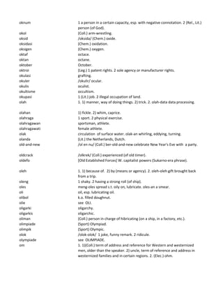 oknum 1 a person in a certain capacity, esp. with negative connotation. 2 (Rel., Lit.)
person (of God).
okol (Coll.) arm-wrestling.
oksid /oksida/ (Chem.) oxide.
oksidasi (Chem.) oxidation.
oksigen (Chem.) oxygen.
oktaf octace.
oktan octane.
oktober October.
oktroi (Leg.) 1 patent rights. 2 sole agency or manufacturer rights.
okulasi grafting.
okuler /okulir/ ocular.
okulis oculist.
okultisme occultism.
okupasi 1 (Lit.) job. 2 illegal occupation of land.
olah 1. 1) manner, way of doing things. 2) trick. 2. olah-data data processing.
olahan 1) fickle. 2) whim, caprice.
olahraga 1 sport. 2 physical exercise.
olahragawan sportsman, athlete.
olahragawati female athlete.
olak circulation of surface water. olak-an whirling, eddying, turning.
olanda (Lit.) the Netherlands, Dutch.
old-and-new /ol en nu/ (Coll.) ber-old-and-new celebrate New Year's Eve with a party.
oldcrack /olkrek/ (Coll.) experienced (of old timer).
oldefo [Old Established Forces] W. capitalist powers (Sukarno-era phrase).
oleh 1. 1) because of. 2) by (means or agency). 2. oleh-oleh gift brought back
from a trip.
oleng 1 shaky. 2 having a strong roll (of ship).
oles meng-oles spread s.t. oily on, lubricate. oles-an a smear.
oli oil, esp. lubricating oil.
olibol k.o. filled doughnut.
olie see OLI.
oligarki oligarchy.
oligarkis oligarchic.
oliman (Coll.) person in charge of hibricating (on a ship, in a factory, etc.).
olimpiade (Sport) Olympiad.
olimpik (Sport) Olympic.
olok /olok-olok/ 1 joke, funny remark. 2 ridicule.
olympiade see OLIMPIADE.
om 1. 1)(Coll.) term of address and reference for Western and westernized
men, older than the speaker. 2) uncle, term of reference and address in
westernized families and in certain regions. 2. (Elec.) ohm.
 