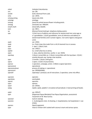 onkol /onkolen/ decarbonize.
ons see ON.
onslah (Coll.) dismissal from a job.
onta see UNTA.
ontang-anting (Java) only child.
ontologi ontology.
ontong (Java) the whole banana flower including petals.
ontslag /onstslah/ see ONSLAH.
onyah-anyih (Java) dally, dawdle.
oom see OM 1.
op [Otomat Pemerintah] gvt. telephone dialing system.
opa 1 (Coll.) term of address and reference for westernized men same age as
o.'s grandfather. 2 (Coll.) grandfather, term of reference and address in
westernized families and in certain regions. 3 (in some regions only) great-
uncle.
opah see UPAH.
opak k.o. fried crispy chip made from a roll of steamed rice or cassava.
opal 1. opal. 2. (Naut.) tack.
opas see UPAS 2.
opelet k.o. small urban bus or jitney.
open 1. (Java, Jakarta) attentive, careful. 2. see OVEN.
openkap 1 (Auto.) convertible car. 2 (Auto.) convertible with the top down. 3 (Coll.)
scantily dressed, esp. having a low neckline.
oper 1 transfer. 2 (Auto.) shift gears.
opera 1 opera. 2 (Coll.) musical drama.
operasi 1 operation, campaign, action. 2 (Med.) surgical operation.
operasional operational.
operasionalisasi process of making s.t. operational.
operasionil see OPERASIONAL.
operatif /operatip/ 1 protocol, set of instructions. 2 operative, come into effect.
operator operator.
operbelas overloaded.
operet operetta.
opini opinion.
opisil see OFISIIL.
oplag /oplah, oplak, oplakh/ 1 circulation (of periodical). 2 total printing (of book).
oplet see OPELET.
opm [Organisasi Papua Merdeka] Free Papua Organization, secessionist
movement of W. New Guinea.
opnaisel tuck (in sewing).
opname 1. 1) photograhic shot. 2) shooting. 2. hospitalization, be hospitalized. 3. see
STOCK.
oponen (Sport) opponent.
opor meat or chicken dish cooked with coconut cream and various spices.
 