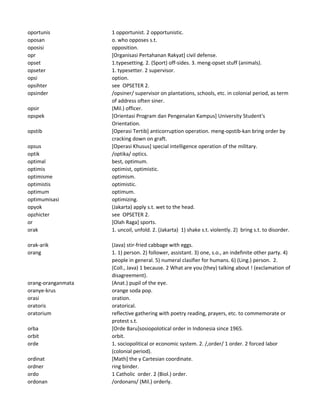 oportunis 1 opportunist. 2 opportunistic.
oposan o. who opposes s.t.
oposisi opposition.
opr [Organisasi Pertahanan Rakyat] civil defense.
opset 1.typesetting. 2. (Sport) off-sides. 3. meng-opset stuff (animals).
opseter 1. typesetter. 2 supervisor.
opsi option.
opsihter see OPSETER 2.
opsinder /opsiner/ supervisor on plantations, schools, etc. in colonial period, as term
of address often siner.
opsir (Mil.) officer.
opspek [Orientasi Program dan Pengenalan Kampus] University Student's
Orientation.
opstib [Operasi Tertib] anticorruption operation. meng-opstib-kan bring order by
cracking down on graft.
opsus [Operasi Khusus] special intelligence operation of the military.
optik /optika/ optics.
optimal best, optimum.
optimis optimist, optimistic.
optimisme optimism.
optimistis optimistic.
optimum optimum.
optimumisasi optimizing.
opyok (Jakarta) apply s.t. wet to the head.
opzhicter see OPSETER 2.
or [Olah Raga] sports.
orak 1. uncoil, unfold. 2. (Jakarta) 1) shake s.t. violently. 2) bring s.t. to disorder.
orak-arik (Java) stir-fried cabbage with eggs.
orang 1. 1) person. 2) follower, assistant. 3) one, s.o., an indefinite other party. 4)
people in general. 5) numeral clasifier for humans. 6) (Ling.) person. 2.
(Coll., Java) 1 because. 2 What are you (they) talking about ! (exclamation of
disagreement).
orang-oranganmata (Anat.) pupil of the eye.
oranye-krus orange soda pop.
orasi oration.
oratoris oratorical.
oratorium reflective gathering with poetry reading, prayers, etc. to commemorate or
protest s.t.
orba [Orde Baru]sosiopolotical order in Indonesia since 1965.
orbit orbit.
orde 1. sociopolitical or economic system. 2. /,order/ 1 order. 2 forced labor
(colonial period).
ordinat [Math] the y Cartesian coordinate.
ordner ring binder.
ordo 1 Catholic order. 2 (Biol.) order.
ordonan /ordonans/ (Mil.) orderly.
 