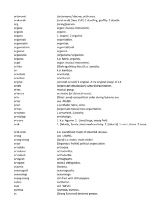 ordonansi /ordonnansi/ decree, ordinance.
orek-orek /oret-oret/ (Java, Coll.) 1 doodling, graffity. 2 doodle.
org. [orang] person.
organa organ (musical instrument).
organik organic.
organis 1. organic. 2 organist.
organisasi organization.
organisator organizer.
organisatoris organizational.
organisir organize.
organisma /organisme/ organism.
organsa k.o. fabric, organdy.
orgel organ (musical instrument).
orhiba [Olahraga Hidup Baru] k.o. aerobics.
ori k.o. bamboo.
orientalis orientalist.
orientasi orientation.
orijinal /orisinal, orisinil/ 1 original. 2 the original (copy) of s.t.
orkeb [organisasi kebudayaan] cultural organization.
orkes musical group.
orkestra orchestra (of classical music).
orla [Orde Lama] sociopolitical order during Sukarno era.
orloji see ARLOJI.
orlon a synthetic fabric, orlon.
ormas [organisasi massa] mass organization.
ornamen 1 ornament. 2 jewelry.
ornitologi ornithology.
oro-oro 1. k.o. legume. 2. (Java) large, empty field.
orok 1. (Jakarta, Sunda, Java) newborn baby. 2. (Jakarta) 1 snort, drone. 2 snore.
orok-orok k.o. sweetmeat made of steamed cassava.
orong see URUNG.
orong-orong (Java) k.o. insect, mole cricket.
orpol [Organisasi Politik] political organization.
ortodoks orthodox.
ortodonsi orthodontics.
ortodonti orthodontia.
ortografi orthography.
ortopedi (Med.) orthopedics.
oseania Oceania.
oseanografi oceanography.
oseanologi oceanology.
oseng-oseng stir-fried with chili peppers.
osilasi oscillation.
osio see WESIO.
osmosa /osmose/ osmosis.
ot [Orang Tahanan] detained person.
 