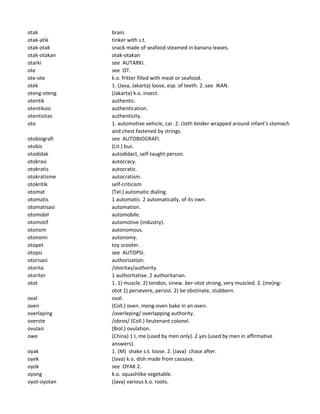 otak brain.
otak-atik tinker with s.t.
otak-otak snack made of seafood steamed in banana leaves.
otak-otakan otak-otakan
otarki see AUTARKI.
ote see OT.
ote-ote k.o. fritter filled with meat or seafood.
otek 1. (Java, Jakarta) loose, esp. of teeth. 2. see IKAN.
oteng-oteng (Jakarta) k.o. insect.
otentik authentic.
otentikasi authentication.
otentisitas authenticity.
oto 1. automotive vehicle, car. 2. cloth binder wrapped around infant's stomach
and chest fastened by strings.
otobiografi see AUTOBIOGRAFI.
otobis (Lit.) bus.
otodidak autodidact, self-taught person.
otokrasi autocracy.
otokratis autocratic.
otokratisme autocratism.
otokritik self-criticism
otomat (Tel.) automatic dialing.
otomatis 1 automatic. 2 automatically, of its own.
otomatisasi automation.
otomobil automobile.
otomotif automotive (industry).
otonom autonomous.
otonomi autonomy.
otopet toy scooter.
otopsi see AUTOPSI.
otorisasi authorization.
otorita /otoritas/authority.
otoriter 1 authoritative. 2 authoritarian.
otot 1. 1) muscle. 2) tendon, sinew. ber-otot strong, very muscled. 2. (me)ng-
otot 1) persevere, persist. 2) be obstinate, stubborn.
oval oval.
oven (Coll.) oven. meng-oven bake in an oven.
overlaping /overleping/ overlapping authority.
overste /obros/ (Coll.) lieutenant colonel.
ovulasi (Biol.) ovulation.
owe (China) 1 I, me (used by men only). 2 yes (used by men in affirmative
answers).
oyak 1. (M) shake s.t. loose. 2. (Java) chase after.
oyek (Java) k.o. dish made from cassava.
oyok see OYAK 2.
oyong k.o. squashlike vegetable.
oyot-oyotan (Java) various k.o. roots.
 