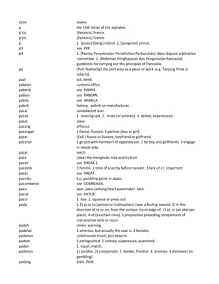 ozon ozone.
p the 16th letter of the alphabet.
p'cis. [Perancis] France.
p'cis. [Perancis] France.
p. 1. [pulau] (Geog.) island. 2. [pangeran] prince.
p3 see PPP.
p4 1. [Panitia Penyelesaian Perselisihan Perburuhan] labor dispute arbitration
committee. 2. [Pedoman Penghayatan dan Pengamalan Pancasila]
guidelines for carrying out the principles of Pancasila.
pa [Port Authority] the port area as a place of work (e.g. Tanjung Priok in
Jakarta).
paal act, deed.
pabean customs office.
paberik see PABRIK.
pabian see PABEAN.
pabila see APABILA.
pabrik factory. pabrik-an manufacturer.
pacai sandalwood dust.
pacak 1. roasting spit. 2. mate (of animals). 3. skilled, experienced.
pacal slave.
pacang affiance.
pacangan 1 fiance, fiancee. 2 partner (boy or girl).
pacar (Coll.) fiance or fiancee, boyfriend or girlfriend.
pacaran 1 go put with members of opposite sex. 2 be boy and girlfriends. 3 engage.
in sexual play.
pacat leech.
pace (Java) the mengkudu tree and its fruit.
pacek see PACAK 2.
paceklik 1 famine. 2 time of scarcity before harvest. 3 lack of s.t. important.
pacet see PACAT.
pacinko k.o. gambling game in Japan.
pacomberan see COMBERAN.
pacu spur. pacu-jantung heart pacemaker. race.
pacuk see PATUK.
pacul 1. hoe. 2. squeeze or press out.
pada 1.1) at or to (person or instituation), have a feeling toward. 2) in the
direction of to or on, from the surface, tip or edge of. 3) at, in (an abstract
place). 4 at (a certain time). 5 preposition preceding complement of
instransitive verb or noun.
padah omen, warning.
padahal 1 whereas, but actually the case is. 2 besides.
padahan unfortunate result, just deserts.
padam 1 extinguished. 2 calmed, suppressed, quenched.
padan 1. equal ,match.
padanan 1) parable. 2) comparison. 2. border, frontier. 3. promise. 4 dishonest (in
gambling).
padang plain, field.
 