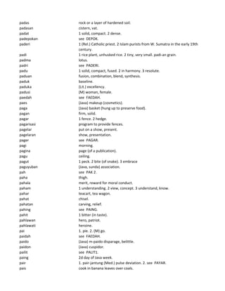 padas rock or a layer of hardened soil.
padasan cistern, vat.
padat 1 solid, compact. 2 dense.
padepokan see DEPOK.
paderi 1 (Rel.) Catholic priest. 2 Islam purists from W. Sumatra in the early 19th
century.
padi 1 rice plant, unhusked rice. 2 tiny, very small. padi-an grain.
padma lotus.
padri see PADERI.
padu 1 solid, compact, fused. 2 in harmony. 3 resolute.
paduan fusion, combination, blend, synthesis.
paduk baseline.
paduka (Lit.) excellency.
padusi (M) woman, female.
paedah see FAEDAH.
paes (Java) makeup (cosmetics).
paga (Java) basket (hung up to preserve food).
pagan firm, solid.
pagar 1 fence. 2 hedge.
pagarisasi program to provide fences.
pagelar put on a show, present.
pagelaran show, presentation.
pager see PAGAR.
pagi morning.
pagina page (of a publication).
pagu ceiling.
pagut 1 peck. 2 bite (of snake). 3 embrace
paguyuban (Java, sunda) association.
pah see PAK 2.
paha thigh.
pahala merit, reward for moral conduct.
paham 1 understanding. 2 view, concept. 3 understand, know.
pahar teacart, tea wagon.
pahat chisel.
pahatan carving, relief.
pahing see PAING.
pahit 1 bitter (in taste).
pahlawan hero, patriot.
pahlawati heroine.
pai 1. pie. 2. (M) go.
paidah see FAEDAH.
paido (Java) m-paido disparage, belittle.
paidon (Java) cuspidor.
pailit see PALIT1.
paing 2d day of Java week.
pair 1. pair-jantung (Med.) pulse deviation. 2. see PAYAR.
pais cook in banana leaves over coals.
 