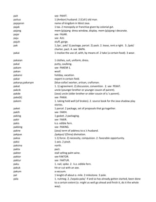 pait see PAHIT.
paitua 1 (Ambon) husband. 2 (Coll.) old man.
pajajaran name of kingdom in West Java.
pajak 1 tax. 2 monopoly or franchise given by colonial gvt.
pajang mem-(p)ajang dress window, display. mem-(p)ajang-i decorate.
pajar see FAJAR.
paju see AJU.
pajuh stuff, gorge.
pak 1./pa`, pak/ 1) package, parcel. 2) pack. 2. lease, rent a right. 3. /pak/
charter, pact. 4. see BAPA.
pakai 1 involve the use of, with, by means of. 2 take (a certain food). 3 wear.
pakaian 1 clothes, suit, uniform, dress.
pakal putty, caulking.
pakam see PAKEM 1.
pakan woof.
pakansi holiday, vacation.
pakar expert in certain field.
pakarya,pakaryan (blue-collar) worker, artisan, crafisman.
pakat 1. 1) agreement. 2) discussion, convention. 2. see PEKAT.
pakcik uncle (younger brother or younger cousin of parent).
pakde (Java) uncle (older brother or older cousin of o.'s parent).
pake(k) see PAKAI.
pakem 1. taking hold well (of brakes). 2. source book for the Java shadow play
stories.
paket 1 parcel. 2 package, set of proposals that go together.
pakih see FAKIH.
paking 1 gasket. 2 packaging.
pakir see FAKIR.
pakis k.o. edible fern.
pakking see PAKING.
pakne (Java) term of address to o.'s husband.
pakpue /pakpui/ (China) divination.
paksa 1.1) force. 2) necessity, compulsion. 2. favorable opportunity.
paksi 1 axis. 2 pivot.
paksina north.
pakta pact.
pakter stall selling palm wine.
paktor see FAKTOR.
paktur see FAKTUR.
paku 1. nail, spike. 2. k.o. edible fern.
pakuk hit or cut with an axe.
pakum a vacuum.
pal 1 lenght of about o. mile. 2 milestone. 3 pole.
pala 1. nutmeg. 2. /sepala-pala/ if and so has already gotten started, been done
to a certain extent (o. might as well go ahead and finish it, do it the whole
way).
 