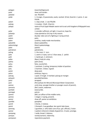 palagan (Java) battleground.
palai stew until tender.
palaikat see PELEKAT.
palak 1. 1) angry. 2) passionate, easily excited. 3) hot, feverish. 2. penis. 3. see
FALAK.
palam 1. stop a leak. 2. see PALEM.
palang 1 crossbar. 2 bolt. 3 barrier.
palapa name of fruit Gajah Madah swore not to eat until kingdom of Majapahit was
united.
palar 1 consider sufficient, all right. 2 count on, hope for.
palawija crops planted as 2d crop in dry season.
paleh (Sunda) take care of a fighting or racing animal.
palem palm.
palen sundries, ready-made merchandise.
paleolitik (Geol.) paleolithic.
paleontologi (Geol.) paleontology.
palet palette.
palindrom palindrome.
paling 1. the most. 2. turn.
palis 1. avert o.'s eyes, turn o.'s face away. 2. polish.
palit 1. bankrupt. 2. ointment.
palka (Naut.) hold of a ship.
palma palm (tree).
palsu false, counterfeit.
paltu 1 assistant. 2 acting, temporary holder of position.
palu 1 hammer. 2 blow. 3 gavel.
paluh deep pool.
palun embrace, hug e.o.
palung 1 pool. 2 trough. 3 riverbed. palung-an manger.
palupuh pounded bamboo.
palut wrapped.
pam [Perusahaan Air Minum] Municipal Water Corporation.
paman uncle (esp. younger brother or younger cousin of parent).
pamarta (Rel.) savior, redeemer.
pambek (Java) pride.
pamegat patron.
pamen (Mil.) an officer of the middle ranks.
pameo 1 slogan. 2 saying, proverb.
pamer show off. pamer-an exhibition.
pamflet pamphlet.
pamili 1 family. 2 relative.
pamit 1 farewell. 2 say goodbye. ber-pamit take leave.
pamong 1 guardian, o. who takes care of (us. gvt. official). 2 tutor.
pamor 1 pattern inherent in blade of good kris. 2 luster, prestige.
pampang 1 wide, broad. 2 obvious.
pampas reimbursement, indemnity.
pampasan reparations payment.
 