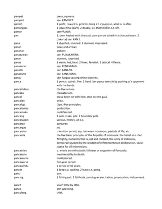 pampat press, squeeze.
pamplet see PAMFLET.
pamrih 1 profit, reward o. gets for doing s.t. 2 purpose, what o. is after.
pamungkas 1 (Java) final (part). 2 deadly, s.t. that finishes s.t. off.
pamur see PAMOR.
pan 1. oven heated with charcoal. pan-pan-an baked in a charcoal oven. 2.
(Jakarta) see KAN 1.
pana 1 stupified, stunned. 2 stunned, impressed.
panah bow (and arrow).
panahan archery.
panakawan see PUNAKAWAN.
panar stunned, surprised.
panas 1 warm, hot, heat. 2 fever, feverish. 3 critical. 4 fierce.
panasaran see PENASARAN.
panatik see FANATIK.
panatisme see FANATISME.
panau skin fungus causing white blotches.
panca 1 penta-, quinti-, five. 2 hand. ber-panca wrestle by pushing o.'s opponent
with the hands.
pancaindera the five senses.
pancaka crematorium.
pancal press down on with foot, step on (the gas).
pancalan pedal.
pancalogi (Spo.) five principles.
pancalomba pentathlon.
pancamuka multifaceted.
pancang 1 pole, stake, pile. 2 boundary pole.
pancaragam various, motley, all k.o.
pancaran pancaran
pancargas jet.
pancaroba transition period, esp. between monsoons, periods of life, etc.
pancasila the five basic principles of the Republic of Indonesia: the belief in o. God
Almighty, humanity that is just and civilized, the unity of Indonesia,
democracy guided by the wisdom of referensentative deliberation, social
justice for all Indonesians.
pancasilais o. who is an enthusiastic follower or supporter of Pancasila.
pancasona invulnerability to death.
pancawarna multicolored.
pancawarsa five-year period.
pancawindu a period of 40 years.
pancer 1 keep s.o. waiting. 2 leave s.t. going.
panci pan.
pancing 1 fishing rod. 2 fishhook. pancing-an elecitation, provocation, inducement.
pancit squirt little by little.
panco arm wrestling.
pancoleng thief.
 
