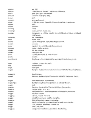 pancong see KUE.
pancung 1 train of dress, shirttail. 2 angular, cut off sharply.
pancur gush, spout, pour out or down.
pancuran 1 shower. 2 jet, spray. 3 tap.
pancut gush.
pancutan spray, gush, spurt.
pandai 1. 1) bright, smart. 2) capable. 3) know, know how. 2. goldsmith.
pandak short.
pandan pandanus.
pandang a look.
pandangan 1 view, opinion. 2 s.t.o. sees.
pandega 1 employees on a fishing vessel. 2 Boy or Girl Scouts of highest rank (aged
15-17 years).
pandemen see FONDAMEN.
pandir stupid, naive.
pandita 1 (Bali) Hindu priest. 2 (Lit.) title of a palace rank.
pandom compass.
pandu 1 guide. 2 Boy or Girl Scout (in former times).
panduan 1 escort. 2 pilot (project).
panekui (M) see PANEKUK.
panekuk crepe, pancake.
panel 1. panel (discussion). 2. panel of wood.
panelis panelist.
panembrama (Java) song welcoming a celebrity opening an important event, etc.
panen 1 harvest. 2 reap a nice profit.
pang sound of drum.
panga wide open.
pangab [Panglima Angkatan Bersenjata] Commanderin Chief of the Armed Forces.
pangabekti (Java) homage.
pangad [Panglima Angkatan Darat] Commander in Chief of the Ground Forces.
pangah open the mouth in astonishment.
pangalungan (Sunda) money thrown by spectators to actors or dancers.
pangan food.
pangdam [Panglima Daerah Militer] Territorial Military Commander.
pangeran 1 prince, lord. 2 (Crd.) jack.
pangestu (Java) 1 blessing. 2 spiritual movement originating in Central Java.
panggak proud of s.t. or s.o.
panggang 1 baked, roasted. 2 toasted.
panggar raised framework, us. used for drying fish.
panggeng (Jakarta) constant, regular, unchanging.
panggih (Java) ritual meeting at the wedding of a couple being married.
panggil 1 call, summon, send fors.o. 2 name, call.
panggul (Anat.) hip, pelvis.
panggung 1 stage, raised platform. 2 grandstand. 3 scaffolding.
 