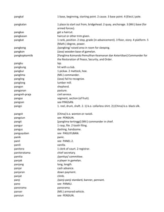 pangkal 1 base, beginning, starting point. 2 cause. 3 base point. 4 (Elect.) pole.
pangkalan 1 place to start out from, bridgehead. 2 quay, anchorage. 3 (Mil.) base (for
armed forces).
pangkas get a haircut.
pangkasan haircut or other trim given.
pangkat 1 rank, position. 2 step, grade (in advancement). 3 floor, story. 4 platform. 5
(Math.) degree, power.
pangkeng /pangking/ raised area in room for sleeping.
pangkon (Java) wooden base of gamelan.
pangkopkamtib [Panglima Komando Pemulihan Keamanan dan Ketertiban] Commander for
the Restoration of Peace, Security, and Order.
pangku lap.
pangkung hit with a club.
pangkur 1 pickax. 2 mattock, hoe.
panglima (Mil.) commander.
pangling (Java) fail to recognize.
panglong lumber mill.
pangon shepherd.
pangonan pasture.
pangreh-praja civil service.
pangsa segment, section (of fruit).
pangsan see PINGSAN.
pangsi 1. reel, drum, shaft. 2. 1) k.o. collarless shirt. 2) (China) k.o. black silk.
pangsit (China) k.o. wonton or ravioli.
pangsiun see PENSIUN.
pangti [panglima tertinggi] (Mil.) commander in chief.
pangur 1 rasp, file. 2 tooth filing.
pangus dashing, handsome.
panguyuban see PAGUYUBAN.
panik panic.
panil see PANEL 2.
panili vanilla.
panitera 1 clerk of court. 2 registrar.
paniteratama chief secretary.
panitia /panitya/ committee.
panjak a player in gamelan.
panjang long, length.
panjar cash advance.
panjaran down payment.
panjat climb.
panji /panji-panji standard, banner, pennant.
pano see PANAU.
panorama panorama.
panser (Mil.) armored vehicle.
pansiun see PENSIUN.
 