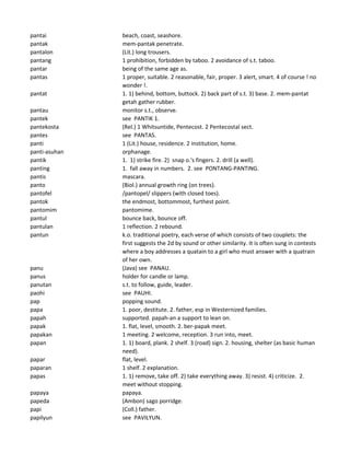 pantai beach, coast, seashore.
pantak mem-pantak penetrate.
pantalon (Lit.) long trousers.
pantang 1 prohibition, forbidden by taboo. 2 avoidance of s.t. taboo.
pantar being of the same age as.
pantas 1 proper, suitable. 2 reasonable, fair, proper. 3 alert, smart. 4 of course ! no
wonder !.
pantat 1. 1) behind, bottom, buttock. 2) back part of s.t. 3) base. 2. mem-pantat
getah gather rubber.
pantau monitor s.t., observe.
pantek see PANTIK 1.
pantekosta (Rel.) 1 Whitsuntide, Pentecost. 2 Pentecostal sect.
pantes see PANTAS.
panti 1 (Lit.) house, residence. 2 institution, home.
panti-asuhan orphanage.
pantik 1. 1) strike fire. 2) snap o.'s fingers. 2. drill (a well).
panting 1. fall away in numbers. 2. see PONTANG-PANTING.
pantis mascara.
panto (Biol.) annual growth ring (on trees).
pantofel /pantopel/ slippers (with closed toes).
pantok the endmost, bottommost, furthest point.
pantomim pantomime.
pantul bounce back, bounce off.
pantulan 1 reflection. 2 rebound.
pantun k.o. traditional poetry, each verse of which consists of two couplets: the
first suggests the 2d by sound or other similarity. It is often sung in contests
where a boy addresses a quatain to a girl who must answer with a quatrain
of her own.
panu (Java) see PANAU.
panus holder for candle or lamp.
panutan s.t. to follow, guide, leader.
paohi see PAUHI.
pap popping sound.
papa 1. poor, destitute. 2. father, esp in Westernized families.
papah supported. papah-an a support to lean on.
papak 1. flat, level, smooth. 2. ber-papak meet.
papakan 1 meeting. 2 welcome, reception. 3 run into, meet.
papan 1. 1) board, plank. 2 shelf. 3 (road) sign. 2. housing, shelter (as basic human
need).
papar flat, level.
paparan 1 shelf. 2 explanation.
papas 1. 1) remove, take off. 2) take everything away. 3) resist. 4) criticize. 2.
meet without stopping.
papaya papaya.
papeda (Ambon) sago porridge.
papi (Coll.) father.
papilyun see PAVILYUN.
 