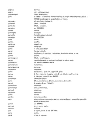papirus papyrus.
papras trim, cut to even out.
papua-nugini Papua New Guinea.
para 1. rubber. 2. collective marker referring to people who comprise a group. 3.
(Mil.) 1) paratrooper. 2 specially trained troops.
para-para loft, shelf over the hearth.
parabola (Math.) parabola.
parabolis (Math.) parabolic.
paradam see PERDOM.
parade parade.
paradigma paradigm.
paradoks /paradoksal/ paradoxical.
paradom see PERDOM.
paraf initials.
parafin paraffin.
parafrase paraphrase.
paragraf paragraph.
parah in serious condition.
paraji (Sunda) midwife.
parak 1 difference. 2 partition. 3 interspace. 4 entering a time or era.
paralel parallel.
paralelogram (Math.) parallelogram.
param medicinal powder or ointment, or liquid to rub on body.
parama-arta see AMBEG-PARAMA-ARTA.
paramanusia human race.
paramasastera grammar.
parameter parameter.
paran 1 direction. 2 goal, aim. approach, go to.
parang 1. short machete, chopping knife. 2. k.o. fish, the wolf-herring.
parap 1. hammer, pound. 2. see PARAF.
paraplegia (Med.) paraplegia.
paras 1 face, countenance. 2 looks, appearance. 3 smooth.
parasit 1. parasite. 2. see PARASUT.
parasitisme parasitism.
parasitologi (Biol.) parasitology.
parasut parachute.
parasutis parachutis.
parau hoarse.
pardon clemency, pardon.
pare bitter melon or momordica, a green bitter and warty squashlike vegetable
which grows on vines.
parem see PARAM.
parewa street-corner loafer.
parfum perfume.
pari 1. rayfish, skate. 2. see BINTANG.
paria pariah.
parik in line, in a queue.
 