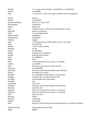 belantik 1. k.o. spear used in hunting. 2. see BLANTIK. 3. see BINTANG.
belarak see BLARAK
belas 1. mercy, pity. 2. teens, tens (used in numbers from 11 through 19).
belasah whip s.o.
belastar see BLASTER.
belasteng,belasting (Coll.) 1 tax. 2 duty, tariff.
belasungkawa condolences.
belasut growl, snarl.
belat 1 bamboo screen. 2 fish trap of plaited bamboo. 3 splint.
belat-belit devious, surreptitious.
belati k.o. broad-bladed knife.
belatik, belatuk woodpecker.
belatik,belatuk woodpecker.
belatung maggot.
belau 1. (ber)-belau-belau-an flicker, glitter, shine. 2. see BLAU.
beldu see BELUDRU.
belebas 1 lathe. 2 ruler, yardstick.
beledang sea eel.
beledu see BELUDRU.
belegar booming noise of explosion.
beleguk bubbling sound of water.
beleh see SEMBELIH.
beleid policy.
belek 1 mem-belek operate on, cut open. 2. see BLEK.
belekok see BLEKOK.
belel bell-bottom style trousers, wide at the cuff.
belencong see BLENCONG.
belendung (Java) mem-belendung be sticking out (of stomach).
beleng ber-beleng turn around.
belengeh mem-belengeh-kan bibir distort o.'s lips, grimace.
belenggu handcuff , fetter, shackle of wood or iron.
belengket mem-belenget stick, cling, adhere.
belengkik turn.
belengkong curve, arch.
belengset ectropion, with the lower eyelid turned inside out.
belenong sound of a bell.
belepotan (Coll.) 1 be smeared all over with s.t. 2 be messy.
belepotan (Coll.) 1 be smeared all over with s.t. 2 be messy.
beler (Java) cut into s.t.
belerang sulphur.
belerong market stall.
belesek see BLESEK.
belet (Java) ke- have the need, have compelling urge (esp. to urinate or defecate).
beletak-belenong clamg-clang (of streetcar bell).
belgia Belgium.
 
