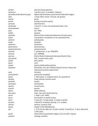 parikan /pari'an/ (Java) aphorism.
paripurna 1 perfect, pure. 2 complete. 3 plenary.
parisadha-hindu-dharma-pusat highest administrative council of the Hindu-Bali religion.
parit 1 moat, ditch, trench. 2 furrow, slit, groove.
paritas parity.
pariter having to do with a parity.
pariwara advertisement.
pariwisata 1 tourism. 2 a tour. ber-pariwisata make a trip.
pariwisatawan tourist.
parji see FARJI.
parket parquet.
parkindo [Partai Kristen Indonesia] Indonesian Christian party.
parkir 1 be parked. 2 be placed s.w. for a period of time.
parkiran parking place.
parkit parakeet.
parlemen parliament.
parlementer parliamentary.
parlementerisme parliamentarism
parlente 1. (Ambon) liar. 2. see PERLENTE.
parmasi see FARMASI.
parmusi [Partai Muslim Indonesia] Indonesian Muslim Party.
paro,paroh half. se-paroh half, a part.
paroki (Rel.) parish.
paron anvil.
parpol [partai politik] political parties.
parpostel [Pariwisata, Pos, dan Telekomunikasi] Tourism, Postal, dan
Telecommunications Department.
parsi Persia(n).
parsial,parsiil. partial (not complete).
partai 1. (Pol.) party. 2. 1) (Sport) event. 2) a quantity of.
partikel (Ling.) particle, function word.
partikelir private.
partisipasi participation.
partitur musical score.
partner partner.
partus (Med.) delivery.
paru-paru lungs. paru-paru-basah pleurisy.
paruh 1. beak. 2 see PARO.
parun burn bushes or weeds to clear.
parut 1 rasp, file. 2 scrape, grate. 3 scraper or grater.
parutan 1 board for scraping or grating. 2 s.t. scraped.
parvinu parvenu, nouveau riche.
parwa chapter of the Mahabharata.
pas 1. 1) fit, be the right size. 2) exact, exactly. 3) axactly at. 2. pass, document.
3. (Bri.) pass.
pasah (Islam) divorce granted by religious court at wife's request.
pasahan shavings, excelsior.
 