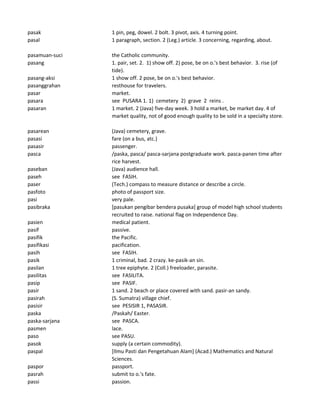 pasak 1 pin, peg, dowel. 2 bolt. 3 pivot, axis. 4 turning point.
pasal 1 paragraph, section. 2 (Leg.) article. 3 concerning, regarding, about.
pasamuan-suci the Catholic community.
pasang 1. pair, set. 2. 1) show off. 2) pose, be on o.'s best behavior. 3. rise (of
tide).
pasang-aksi 1 show off. 2 pose, be on o.'s best behavior.
pasanggrahan resthouse for travelers.
pasar market.
pasara see PUSARA 1. 1) cemetery 2) grave 2 reins .
pasaran 1 market. 2 (Java) five-day week. 3 hold a market, be market day. 4 of
market quality, not of good enough quality to be sold in a specialty store.
pasarean (Java) cemetery, grave.
pasasi fare (on a bus, atc.)
pasasir passenger.
pasca /paska, pasca/ pasca-sarjana postgraduate work. pasca-panen time after
rice harvest.
paseban (Java) audience hall.
paseh see FASIH.
paser (Tech.) compass to measure distance or describe a circle.
pasfoto photo of passport size.
pasi very pale.
pasibraka [pasukan pengibar bendera pusaka] group of model high school students
recruited to raise. national flag on Independence Day.
pasien medical patient.
pasif passive.
pasifik the Pacific.
pasifikasi pacification.
pasih see FASIH.
pasik 1 criminal, bad. 2 crazy. ke-pasik-an sin.
pasilan 1 tree epiphyte. 2 (Coll.) freeloader, parasite.
pasilitas see FASILITA.
pasip see PASIF.
pasir 1 sand. 2 beach or place covered with sand. pasir-an sandy.
pasirah (S. Sumatra) village chief.
pasisir see PESISIR 1, PASASIR.
paska /Paskah/ Easter.
paska-sarjana see PASCA.
pasmen lace.
paso see PASU.
pasok supply (a certain commodity).
paspal [Ilmu Pasti dan Pengetahuan Alam] (Acad.) Mathematics and Natural
Sciences.
paspor passport.
pasrah submit to o.'s fate.
passi passion.
 