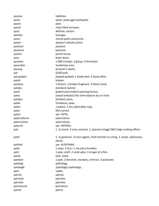 passiva liabilities.
pasta paste. pasta-gigi toothpaste.
pastei pate.
pastel meat-filled turnover.
pasti definite, certain. .
pastiles lozenges.
pastir memp-pastir pasteurize.
pastor /pastur/ catholic priest.
pastoral pastoral.
pastoran pastoran
pastori parish house.
pasu bowl, basin.
pasukan 1 (Mil.) troops. 2 group. 3 formation.
pasundan Sundanese area.
pasung prisoner's stocks.
pat (Golf) putt.
pat-gulipat /patpat gulipat/ 1 shady deal. 2 (love) affair.
patah broken.
patahan 1 facture. 2 broken fragment. 3 (Geol.) fault.
pataka standard, banner.
patal [pabrik pemintalan] spinning factory.
patas [cepat terbatas] fast semi-express bus or train.
patatas [Ambon) yams.
patek frambesia, yaws.
paten 1 patent. 2 (Sl.) admirable, tops.
pater (Rel.) priest.
pateri see PATRI.
paternalisme paternalism.
paternalistis paternalistic.
pateroli see PATROLI.
pati 1. 1) starch. 2 core, essence. 2. [perwira tinggi] (Mil.) high-ranking officer.
patih 1. 1) governor. 2) vice regent, chief minister to a king. 2. meek, submissive,
docile.
patihah see ALFATIHAH.
patik 1 slave. 2 (Lit.) I, me (very humble).
patil 1 pole, shaft. 2 small adze. 3 stinger of a fish.
patok pole, stake.
patokan 1 pole. 2 directive, standars, criterion. 3 postulate.
patologi pathology.
patologik /patologis/ pathologic.
patri solder.
patriot patriot.
patriotik patriotic.
patriotis patriotic.
patriotisme patriotism.
patroli patrol.
 