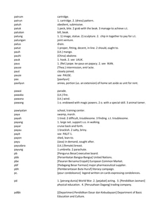 patrum cartridge.
patrun 1. cartridge. 2. (dress) pattern.
patuh obedient, submissive.
patuk 1 peck, bite. 2 grab with the beak. 3 manage to achieve s.t.
patukan bill, beak.
patung 1. 1) image, statue. 2) sculpture. 2. chip in together to pay for s.t.
patungan joint venture.
patus drain.
patut 1 proper, fitting, decent, in line. 2 should, ought to.
pauh (Lit.) mango.
pauhi (China) abalone.
pauk 1. hook. 2. see LAUK.
paus 1. (Rel.) pope. ke-paus-an papacy. 2. see IKAN.
pause (Thea.) intermission, entr'acte.
paut closely joined.
pauze see PAUSE.
pav. [pavilyun]
pavilyun annex, portion (us. an extension) of home set aside as unit for rent.
pawai parade.
pawaka (Lit.) fire.
pawana (Lit.) wind.
pawang 1 o. endowed with magic powers. 2 o. with a special skill. 3 animal tamer.
pawiyatan school, training center.
paya swamp, marsh.
payah 1 tired. 2 difficult, troublesome. 3 finding. s.t. troublesome.
payang 1. large net. support s.o. in walking.
payar cruise back and forth.
payau 1 brackish. 2 salty, briny.
payit see PALIT 1.
payon shed, lean-to.
payu (Java) in demand, sought after.
payudara (Lit.) (female) breast.
payung 1 umbrella. 2 parachute.
pb [Pengurus Besar] executive board.
pbb [Perserikatan Bangsa-Bangsa] United Nations.
pbe [Pasaran Bersama Eropah] European Common Market.
pbf [Pedagang Besar Farmasi] major pharmaceutical supplier.
pbh [Pemberantasan Buta Huruf] literacy campaign.
pc. [pour condoleance] legend written on cards expressing condolences.
pd 1. [perang dunia] World War. 2. [pejabat] acting. 3. [Pendidikan Jasmani]
physical education. 4. [Perusahaan Dagang] trading company.
pd&k [(Departmen) Pendidikan Dasar dan Kebudayaan] Department of Basic
Education and Culture.
 