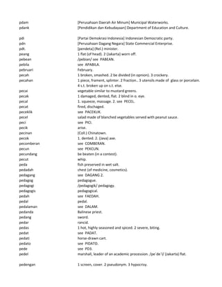 pdam [Perusahaan Daerah Air Minum] Municipal Waterworks.
pdank [Pendidikan dan Kebudayaan] Department of Education and Culture.
pdi [Partai Demokrasi Indonesia] Indonesian Democratic party.
pdn [Perusahaan Dagang Negara] State Commercial Enterprise.
pdt. [pendeta] (Rel.) minister.
peang 1 flat (of head). 2 (Jakarta) worn off.
pebean /pebian/ see PABEAN.
pebila see APABILA.
pebruari February.
pecah 1 broken, smashed. 2 be divided (in opnion). 3 crockery.
pecahan 1 piece, frament, splinter. 2 fraction.. 3 utensils made of glass or porcelain.
4 s.t. broken up on s.t. else.
pecai vegetable similar to mustard greens.
pecak 1 damaged, dented, flat. 2 blind in o. eye.
pecal 1. squeeze, massage. 2. see PECEL.
pecat fired, dischaged.
peceklik see PACEKLIK.
pecel salad made of blanched vegetables served with peanut sauce.
peci see PICI.
pecik arise.
pecinan (Coll.) Chinatown.
pecok 1. dented. 2. (Java) axe.
pecomberan see COMBERAN.
pecun see PEKCUN.
pecundang be beaten (in a contest).
pecut whip.
peda fish preserved in wet salt.
pedadah chest (of medicine, cosmetics).
pedagang see DAGANG 2.
pedagog pedagogue.
pedagogi /pedagogik/ pedagogy.
pedagogis pedagogical.
pedah see FAEDAH.
pedal pedal.
pedalaman see DALAM.
pedanda Balinese priest.
pedang sword.
pedar rancid.
pedas 1 hot, highly seasoned and spiced. 2 severe, biting.
pedat see PADAT.
pedati horse-drawn cart.
pedato see PIDATO.
pede see PD3.
pedel marshall, leader of an academic procession. /pe`de`l/ (Jakarta) flat.
pedengan 1 screen, cover. 2 pseudonym. 3 hypocrisy.
 