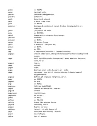 pedes see PEDAS.
pedet (Java) calf, heifer.
pediatri /pediatrik/ (Med.) pediatrics.
pediatris pediatrician.
pedih 1 smarting. 2 poignant.
pedis 1. pedas. 2. see PEDIH.
pedit see MEDIT.
pedoman 1 compass. 2 orientation. 3 manual, directive. 4 catalog, bulletin of a
university.
pedot (Java) broken off, in two.
pedu see EMPEDU.
peduli 1 pay attention, care about. 2 I do not care.
pedulian indifferent.
pedupan see DUPA.
pedusi (M) woman, female.
pedut 1. sticky rice. 2 (Java) mist, fog.
peduta see DUTA.
peer see PR 2.
peg. 1. [pegunungan] mountains. 2. [pegawai] employee.
pegagan vine with edible leaves, often planted on sides of rice field bunds to prevent
erosion..
pegal 1 stiff, painful (of muscles after overuse). 2 weary, weariness. 3 annoyed,
vexed, fed up.
pegang hold on.
pegar pheasant.
pegari visible.
pegas 1 spring. 2 carpet beater. 3 pedal in car. 4 brake.
pegat mem-pegat 1 stop, block. 2 intercept, interrupt. 3 divorce, break off
engagement with.
pegawai 1 official, gvt. employee. 2 employee, worker.
pegel see PEGAL.
pegepe see PGP.
pegi see PERGI.
pegimana (Coll.) see BAGAIMANA.
pegon Javanese written in Arabic characters.
pegulat wrestler.
pegunungan mountain range.
peguyuban see GUYUB 1.
pehak see PIHAK.
pehcun see PELCUN.
pehong 1 nasty. 2 k.o. venereal disease.
pejabat functionary, official.
pejajap Buginese war prow.
pejajaran (Jakarta) 1 evil spirit. 2 damn it !.
pejal 1 solid, firm (esp. of earth). 2 massive.
pejam closed (of eyes).
pejera sight of a weapon.
 