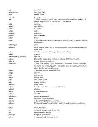 pejet see PIJAT.
pejompongan see JOMPONG.
peju semen, sperm.
pejuang pejuang
pek 1. (China) hundred (mainly used in commercial transactions). pek-go 150.
pek-go ceng 150,000. 2. /pi/ see PIK. 3. see EMPEK.
peka sensitive.
pekah see NAFKAH.
pekaja (Lit.) lotus.
pekak deaf.
pekakak kingfisher.
pekakas see PERKAKAS.
pekam brake.
pekan 1 (weekly) market. 2 week. 3 period certain events are held or the events
themselves.
pekarangan yard.
pekasam relish made of meat, fish, or fruit preserved in vinegar or salt and kept for
some time.
pekat 1 thick, concentrated. 2 tough. 3 strong (of coffee).
pekau scream.
pekban,pekcap,pekceng see PIK.
pekcun (China) the dragon-boat festival on 5th day of 5th lunar month.
pekerja worker, laborer, employee.
pekerjaan 1 work, task, activity. 2 job, occupation. 3 operation, working, action (of
medicine, a chemical, liquor).4 celebration, feast (a wedding, anniversary,
etc.). 5 endeavor. 6 employment.
pekerti 1 character, nature. 2 bad character.
pekgo see PEK 1.
pekik yell, scream.
peking whine, howl.
pekir see APKIR, FAKIR.
pekis utter a shrill cry.
pekiwan (Java) toilet.
pekojan 1 Arab trader. 2 area where merchants live.
pekoleh efficient.
pektai (China) leukorrhea.
pektiau see PIK.
pekuburan cemetery. graveyard.
pekuk deformed (of hand or foot).
pekung 1 foul-smelling ulceration. 2 tumor.
pekuper [Pelaksana Kuasa Perang] military authority under wartime conditions.
pekur muse, meditate.
pel 1. field. 2. kain-pel mop. 3. see PIL.
pel- see also entries with pl-.
pelabaya hangman, executioner.
pelabi 1 excuse, alibi. 2 dishonest trick.
 