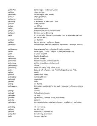 pelabuhan 1 anchorage. 2 harbor, port, dock.
pelabur ration, portion.
pelaburan recurfacing (of road, street).
pelacur whore, prostitute.
pelacuran prostitution.
peladang o. who works or owns such a field.
peladen waiter, servant.
pelaga see KAPUL.
pelah speech impediment.
pelajar /pelajaran/ secondary school student.
pelajaran 1 lesson, course. 2 training.
pelak 1. k.o. evil spirit. 2 there is no mistake. 3 not be able to escape from.
/pe`lak/ see PELEK.
pelakat see PLAKAT.
pelakon 1 actor, actress. 2 performer. 3 doer.
pelaksana 1 implementer, executor, organizer. 2 producer. 3 manager, director.
pelaksanaan 1 carrying out of s.t., realization. 2 implementation.
pelaku 1 doer, agent. 2 (Ling.) subject. 3 (Thea.) performer, cast.
pelali o. who is forgetful.
pelamar 1 suitor. 2 applicant.
pelambung pitcher, thrower.
pelaminan dais on which the bridal couple sits.
pelampang pavilion for outdoor entertainment.
pelampiasan release.
pelampung 1 float (on fishing line). 2 float, buoy.
pelan 1 slow. 2 soft (of voice). see PERLAHAN. /pe`lan/ see PEL1.
pelana saddle.
pelanan slower, more slowly.
pelancong tourist, sight-seer.
pelanduk mouse deer.
pelanel flanel.
pelang see PLANG.
pelanggaran 1 infraction, violation (of a rule, law). 2 trespass. 3 infringement (on a
patent).
pelangi rainbow.
pelangki /pelangkin/ palanquin.
pelangkin tar, pitch.
pelantak 1 piston rod. 2 ramrod. 3 ram, jackhammer.
pelantar platform.
pelantaran 1 unroofed platform attached to house. 2 long bench. 3 scaffolding.
pelanting roll everywhere.
pelapah see PELEPAH.
pelapor 1reporting. 2 commentary.
pelapukan 1 weathering. 2 corrosion.
pelas tie ropes together.
 