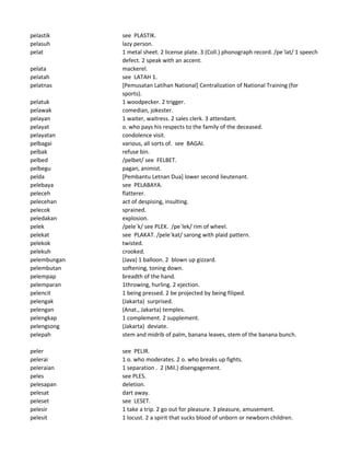 pelastik see PLASTIK.
pelasuh lazy person.
pelat 1 metal sheet. 2 license plate. 3 (Coll.) phonograph record. /pe`lat/ 1 speech
defect. 2 speak with an accent.
pelata mackerel.
pelatah see LATAH 1.
pelatnas [Pemusatan Latihan National] Centralization of National Training (for
sports).
pelatuk 1 woodpecker. 2 trigger.
pelawak comedian, jokester.
pelayan 1 waiter, waitress. 2 sales clerk. 3 attendant.
pelayat o. who pays his respects to the family of the deceased.
pelayatan condolence visit.
pelbagai various, all sorts of. see BAGAI.
pelbak refuse bin.
pelbed /pelbet/ see FELBET.
pelbegu pagan, animist.
pelda [Pembantu Letnan Dua] lower second lieutenant.
pelebaya see PELABAYA.
peleceh flatterer.
pelecehan act of despising, insulting.
pelecok sprained.
peledakan explosion.
pelek /pele`k/ see PLEK. /pe`lek/ rim of wheel.
pelekat see PLAKAT. /pele`kat/ sarong with plaid pattern.
pelekok twisted.
pelekuh crooked.
pelembungan (Java) 1 balloon. 2 blown up gizzard.
pelembutan softening, toning down.
pelempap breadth of the hand.
pelemparan 1throwing, hurling. 2 ejection.
pelencit 1 being pressed. 2 be projected by being filiped.
pelengak (Jakarta) surprised.
pelengan (Anat., Jakarta) temples.
pelengkap 1 complement. 2 supplement.
pelengsong (Jakarta) deviate.
pelepah stem and midrib of palm, banana leaves, stem of the banana bunch.
peler see PELIR.
pelerai 1 o. who moderates. 2 o. who breaks up fights.
peleraian 1 separation . 2 (Mil.) disengagement.
peles see PLES.
pelesapan deletion.
pelesat dart away.
peleset see LESET.
pelesir 1 take a trip. 2 go out for pleasure. 3 pleasure, amusement.
pelesit 1 locust. 2 a spirit that sucks blood of unborn or newborn children.
 