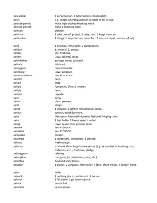 pelestarian 1 perpetuation. 2 preservation, conservation.
pelet k.o. magic whereby a person is made to fall in love.
peletak-peletik make high-pitched knocking noise.
peletak-peletok make a knocking noise.
peleton platoon.
pelihara 1 take care of, protect. 2 raise, rear. 3 keep, maintain.
peliharaan 1 things to be protected, cared for . 2 mistress. 3 pet, inmate (of zoo).
pelik 1 peculiar, remarkable. 2 complicated.
pelikan 1. mineral. 2. pelican.
pelikat see PELEKAT.
peliket (Java, Jakarta) sticky.
pelimbahan garbage dump, junkyard.
pelincir lubricant.
pelinggam colored marble.
pelintang (Java) catapult.
pelintat-pelintut see PLIN-PLAN.
pelintir twist.
pelipir edge.
pelipis /pelipisan/ (Anat.) temples.
pelipit hem.
peliput reporter.
pelir penis.
pelisir pleat, pleated.
pelit stingy.
pelita 1 oil lamp. 2 light (in metaphorical sense).
pelitur varnish, polish furniture.
pelni [Pelayaran Nasional Indonesia] National Shipping Lines.
pelo 1 lisp, bable. 2 have a speech defect.
pelog (Java) seven-tone gamelan scale.
pelojok see PELOSOK.
peloksok see PLOKSOK.
pelolosan escape.
pelomba 1 contestant, competitor. 2 athlete.
pelonci freshman girl.
pelonco o. who is about to get a new status (e.g. as member of entering class,
fraternity, etc.), freshman, pledge.
pelonggaran relaxing.
pelonjakan rise, jump (in production, price, etc.).
pelontos bald and shiny (head).
pelopor 1 pioner. 2 vanguard, forerunner. 3 (Mil.) shock troops. 4 ranger, scout.
pelor bullet.
pelosok 1 outlying place, remote spot. 2 corner.
pelosot 1 fall down. 2 go down in price.
pelota jai-alai ball.
pelotaris jai-alai player.
 