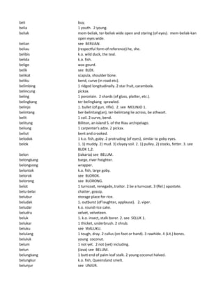 beli buy.
belia 1 youth. 2 young.
beliak mem-beliak, ter-beliak wide open and staring (of eyes). mem-beliak-kan
open eyes wide.
belian see BERLIAN.
beliau (respectful form of reference) he, she.
belibis k.o. wild duck, the teal.
belida k.o. fish.
beligo wax gourd.
belik see BLEK.
belikat scapula, shoulder bone.
beliku bend, curve (in road etc).
belimbing 1 ridged longitudinally. 2 star fruit, carambola.
belincung pickax.
beling 1 porcelain. 2 shards (of glass, platter, etc.).
belingkang ter-belingkang sprawled.
belinjo 1. bullet (of gun, rifle). 2. see MELINJO 1.
belintang ber-belintang(an), ter-belintang lie across, be athwart.
belit 1 coil. 2 curve, bend.
belitung Billiton, an island S. of the Riau archipelago.
beliung 1 carpenter's adze. 2 pickax.
beliut bent and crooked.
belodok 1 k.o. fish, goby. 2 protruding (of eyes), similar to goby eyes.
belok 1. 1) muddy. 2) mud. 3) clayey soil. 2. 1) pulley. 2) stocks, fetter. 3. see
BLOK 1,2.
belon (Jakarta) see BELUM.
belongkang barge, river freighter.
belongsong wrapper.
belontok k.o. fish, large goby.
belorok see BLOROK.
belorong see BLORONG.
belot 1 turncoat, renegade, traitor. 2 be a turncoat. 3 (Rel.) apostate.
belu-belai chatter, gossip.
belubur storage place for rice.
beludak 1. outburst (of laughter, applause). 2. viper.
beludar k.o. round rice cake.
beludru velvet, velveteen.
beluk 1. k.o. insect, stalk borer. 2. see SELUK 1.
belukar 1 thicket, underbrush. 2 shrub.
beluku see WALUKU.
belulang 1 tough, dray. 2 callus (on foot or hand). 3 rawhide. 4 (Lit.) bones.
beluluk young coconut.
belum 1 not yet. 2 not (yet) including.
belun (Java) see BELUM.
belungkang 1 butt end of palm leaf stalk. 2 young coconut halved.
belungkur k.o. fish, Queensland smelt.
belunjur see UNJUR.
 