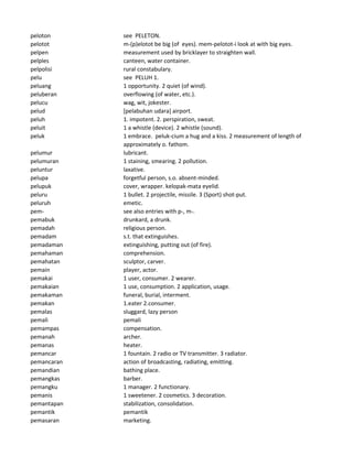 peloton see PELETON.
pelotot m-(p)elotot be big (of eyes). mem-pelotot-i look at with big eyes.
pelpen measurement used by bricklayer to straighten wall.
pelples canteen, water container.
pelpolisi rural constabulary.
pelu see PELUH 1.
peluang 1 opportunity. 2 quiet (of wind).
peluberan overflowing (of water, etc.).
pelucu wag, wit, jokester.
pelud [pelabuhan udara] airport.
peluh 1. impotent. 2. perspiration, sweat.
peluit 1 a whistle (device). 2 whistle (sound).
peluk 1 embrace. peluk-cium a hug and a kiss. 2 measurement of length of
approximately o. fathom.
pelumur lubricant.
pelumuran 1 staining, smearing. 2 pollution.
peluntur laxative.
pelupa forgetful person, s.o. absent-minded.
pelupuk cover, wrapper. kelopak-mata eyelid.
peluru 1 bullet. 2 projectile, missile. 3 (Sport) shot-put.
peluruh emetic.
pem- see also entries with p-, m-.
pemabuk drunkard, a drunk.
pemadah religious person.
pemadam s.t. that extinguishes.
pemadaman extinguishing, putting out (of fire).
pemahaman comprehension.
pemahatan sculptor, carver.
pemain player, actor.
pemakai 1 user, consumer. 2 wearer.
pemakaian 1 use, consumption. 2 application, usage.
pemakaman funeral, burial, interment.
pemakan 1.eater 2.consumer.
pemalas sluggard, lazy person
pemali pemali
pemampas compensation.
pemanah archer.
pemanas heater.
pemancar 1 fountain. 2 radio or TV transmitter. 3 radiator.
pemancaran action of broadcasting, radiating, emitting.
pemandian bathing place.
pemangkas barber.
pemangku 1 manager. 2 functionary.
pemanis 1 sweetener. 2 cosmetics. 3 decoration.
pemantapan stabilization, consolidation.
pemantik pemantik
pemasaran marketing.
 