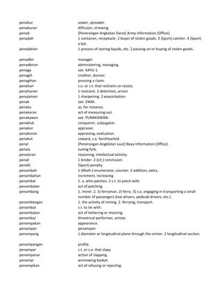 penabur sower, spreader.
penaburan diffusion, strewing.
penad [Penerangan Angkatan Darat] Army Information (Office).
penadah 1 container, receptacle. 2 buyer of stolen goods. 3 (Sport) catcher. 4 (Sport)
a bat.
penadahan 1 process of storing liquids, etc. 2 passing on or buying of stolen goods.
penadbir manager.
penadbiran administering, managing.
penaga see KAYU 1.
penagih creditor, dunner.
penagihan pressing a claim.
penahan s.o. or s.t. that restrains or resists.
penahanan 1 restraint. 2 detention, arrest.
penajaman 1 sharpening. 2 exacerbation.
penak see ENAK.
penaka as, for instance.
penakaran act of measuring out.
penakawan see PUNAKAWAN.
penakluk conqueror, subjugator.
penaksir appraiser.
penaksiran appraising, evaluation.
penakut coward, s.o. fainthearted.
penal [Penerangan Angklatan Laut] Navy Information (Office).
penala tuning fork.
penalaran reasoning, intellectual activity.
penali 1 binder. 2 (Lit.) conclusion.
penalti (Sport) penalty.
penambah 1 (Math.) enumerator, counter. 2 addition, extra..
penambahan increment, increasing.
penambal 1. o. who patches. 2 s.t. to patch with.
penambalan act of patching.
penambang 1. miner. 2. 1) ferryman. 2) ferry. 3) s.o. engaging in transporting a small
number of passengers (taxi drivers, pedicab drivers, etc.).
penambangan 1. the activity of mining. 2. ferrying, transport.
penambat s.t. to tie with.
penambatan act of tethering or mooring.
penambul threatrical performer, artiste.
penampakan appearance.
penampan penampan
penampang 1 diameter or longitudinal plane through the center. 2 longitudinal section.
penampangan profile.
penampar s.t. or s.o. that slaps.
penamparan action of slapping.
penampi winnowing basket.
penampikan act of refusing or rejecting.
 