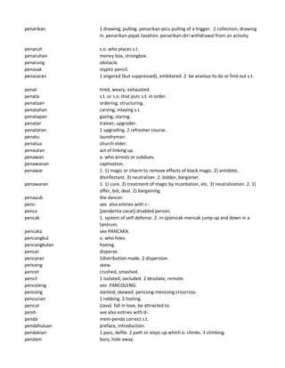 penarikan 1 drawing, pulling. penarikan-picu pulling of a trigger. 2 collection, drawing
in. penarikan-pajak taxation. penarikan-diri withdrawal from an activity.
penaruh s.o. who places s.t.
penaruhan money box, strongbox.
penarung obstacle.
penasak styptic pencil.
penasaran 1 angered (but suppressed), embitered. 2 be anxious to do or find out s.t.
penat tired, weary, exhausted.
penata s.t. or s.o. that puts s.t. in order.
penataan ordering, structuring.
penatahan carving, inlaying s.t.
penatapan gazing, staring.
penatar trainer, upgrader.
penataran 1 upgrading. 2 refresher course.
penatu laundryman.
penatua church elder.
penautan act of linking up.
penawan o. who arrests or subdues.
penawanan captivation.
penawar 1. 1) magic or charm to remove effects of black magic. 2) antidote,
disinfectant. 3) neutralizer. 2. bidder, bargainer.
penawaran 1. 1) cure. 2) treatment of magic by incantation, etc. 3) neutralization. 2. 1)
offer, bid, deal. 2) bargaining.
penayub the dancer.
penc- see also entries with c-.
penca [penderita cacat] disabled person.
pencak 1. system of self-defense. 2. m-(p)encak-mencak jump up and down in a
tantrum.
pencaka see PANCAKA.
pencangkul o. who hoes.
pencangkulan hoeing.
pencar disperse.
pencaran 1distribution made. 2 dispersion.
penceng skew.
pencet crushed, smashed.
pencil 1 isolated, secluded. 2 desolate, remote.
pencoleng see PANCOLENG.
pencong slanted, skewed. pencong-mencong crisscross.
pencurian 1 robbing. 2 looting.
pencut (Java) fall in love, be attracted to.
pend- see also entries with d-.
penda mem-penda correct s.t.
pendahuluan preface, introduction.
pendakian 1 pass, defile. 2 path or steps up which o. climbs. 3 climbing.
pendam bury, hide away.
 