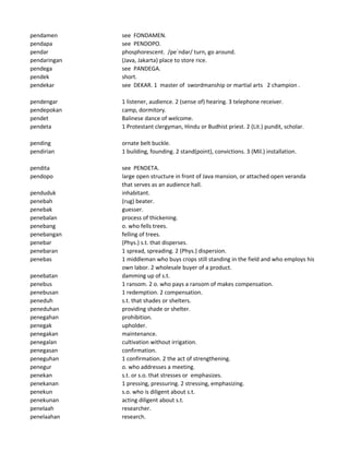pendamen see FONDAMEN.
pendapa see PENDOPO.
pendar phosphorescent. /pe`ndar/ turn, go around.
pendaringan (Java, Jakarta) place to store rice.
pendega see PANDEGA.
pendek short.
pendekar see DEKAR. 1 master of swordmanship or martial arts 2 champion .
pendengar 1 listener, audience. 2 (sense of) hearing. 3 telephone receiver.
pendepokan camp, dormitory.
pendet Balinese dance of welcome.
pendeta 1 Protestant clergyman, Hindu or Budhist priest. 2 (Lit.) pundit, scholar.
pending ornate belt buckle.
pendirian 1 building, founding. 2 stand(point), convictions. 3 (Mil.) installation.
pendita see PENDETA.
pendopo large open structure in front of Java mansion, or attached open veranda
that serves as an audience hall.
penduduk inhabitant.
penebah (rug) beater.
penebak guesser.
penebalan process of thickening.
penebang o. who fells trees.
penebangan felling of trees.
penebar (Phys.) s.t. that disperses.
penebaran 1 spread, spreading. 2 (Phys.) dispersion.
penebas 1 middleman who buys crops still standing in the field and who employs his
own labor. 2 wholesale buyer of a product.
penebatan damming up of s.t.
penebus 1 ransom. 2 o. who pays a ransom of makes compensation.
penebusan 1 redemption. 2 compensation.
peneduh s.t. that shades or shelters.
peneduhan providing shade or shelter.
penegahan prohibition.
penegak upholder.
penegakan maintenance.
penegalan cultivation without irrigation.
penegasan confirmation.
peneguhan 1 confirmation. 2 the act of strengthening.
penegur o. who addresses a meeting.
penekan s.t. or s.o. that stresses or emphasizes.
penekanan 1 pressing, pressuring. 2 stressing, emphasizing.
penekun s.o. who is diligent about s.t.
penekunan acting diligent about s.t.
penelaah researcher.
penelaahan research.
 