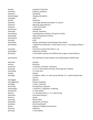 penelah prophesier, forecaster.
penelahan prophecy, prediction.
penelanan swallowing.
penelanjangan stripping, denudation.
penelepon caller.
peneliti researcher.
penelitian 1 thorough, detailed examination. 2 research.
peneluran egg laying, egg production.
penelusur o. who traces paths.
penelusuran investigation.
penembak rifleman, marksman.
penembakan 1 bombardment, shooting. 2 firing (of a missile).
penembang singer with gamelan orchestra.
penembusan penetration.
penempa smith.
penempaan forging. penempaan-mental forging of the intelect.
penempatan 1 appointment, placement 2 stand, place to set s.t. 3 occupying, settling. 4
placing.
penempel instrument or person that sticks s.t. up.
penempelan attachment, sticking.
penempuh o. who attack, assumes some difficult task, or goes a certain distance.
penempuhan the traveling of a certain distance, the undertaking of a difficult task.
penempur assailant.
penemu discoverer.
penemuan 1 invention, innovation. 2 discovery.
penenang s.o. or s.t. that soothes and calms. penenang-saraf sedative.
penendang s.t. to kick with.
peneng peneng
penengah 1 mediator, arbiter. 2 o. with neutral attitude. 3 s.t. used to separate two
sections.
penenggala plowman.
penenggelaman sinking, torpedoing..
penengok 1 visitor. 2 observer.
penentang the opposition, opponent.
penentangan 1 resistance. 2 opposition, conflicting.
penenteram s.t. that soothes.
penentu 1 o. who determines s.t. 2 s.t. determining.
penentuan act of determining s.t.
penenun weaver.
penenung fortune-teller.
penepatan adjustment, correction.
penepisan (act of) warding off.
penera inspector of weights and measures.
peneraan calibration.
penerang o. who explains.
 