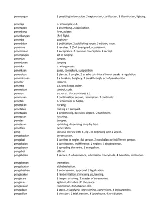 penerangan 1 providing information. 2 explanation, clarification. 3 illumination, lighting.
penerap o. who applies s.t.
penerapan 1 assembling. 2 application.
penerbang flyer, aviator.
penerbangan (Av.) flight.
penerbit publisher.
penerbitan 1 publication. 2 publishing house. 3 edition, issue.
penerima 1 receiver. 2 (Coll.) resigned, acquiescent.
penerimaan 1 acceptance. 2 revenue. 3 reception. 4 receipt.
penerjangan act of lunging.
penerjun jumper.
penerjunan jumping
penerka o. who guesses.
penerkaan guess, conjecture, supposition.
penerobos 1 piercer. 2 burglar. 3 o. who cuts into a line or breaks a regulation.
penerobosan 1 a break-in, burglary. 2 breakthrough, act of penetration.
peneror terrorist.
penertib s.o. who keeps order.
penertiban control, curb.
penerus s.o. or s.t. that continues s.t.
penerusan 1 continuation, sequel, resumption. 2 continuity.
penetak o. who chops or hacks.
penetakan hacking.
penetalan making s.t. compact.
penetapan 1 determining, decision, decree. 2 fulfillment.
penetasan hatching.
penetes dropper.
penetesan sprinkling, dispensing drop by drop.
penetrasi penetration.
peng- see also entries with k-, ng-, or beginning with a vowel.
pengabadian perpetuation.
pengabai 1 careless or neglectful person. 2 nonchalant or indifferent person.
pengabaian 1 carelessness, indifference. 2 neglect. 3 disobedience.
pengabaran 1 spreading the news. 2 evangelism.
pengabdi official.
pengabdian 1 service. 2 subservience, submission. 3 servitude. 4 devotion, dedication.
pengabenan cremation.
pengabjadan alphabetization.
pengabsahan 1 endorsement, approval. 2 legalization.
pengacakan 1 randomization. 2 messing up, beating.
pengacara 1 lawyer, attorney. 2 master of ceremonies.
pengacau agitator, disturber of the peace.
pengacauan commotion, disturbance, stir.
pengadaan 1 stock. 2 supplying, provisioning. 3 provisions. 4 procurement.
pengadilan 1 the court. 2 trial, session. 3 courthouse. 4 jurisdiction.
 