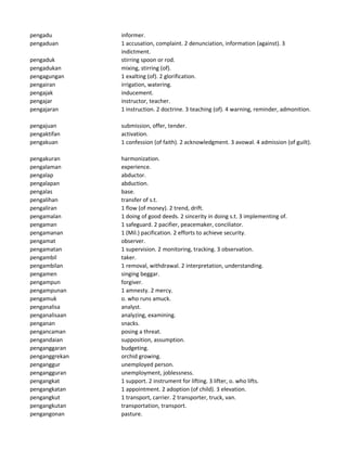 pengadu informer.
pengaduan 1 accusation, complaint. 2 denunciation, information (against). 3
indictment.
pengaduk stirring spoon or rod.
pengadukan mixing, stirring (of).
pengagungan 1 exalting (of). 2 glorification.
pengairan irrigation, watering.
pengajak inducement.
pengajar instructor, teacher.
pengajaran 1 instruction. 2 doctrine. 3 teaching (of). 4 warning, reminder, admonition.
pengajuan submission, offer, tender.
pengaktifan activation.
pengakuan 1 confession (of faith). 2 acknowledgment. 3 avowal. 4 admission (of guilt).
pengakuran harmonization.
pengalaman experience.
pengalap abductor.
pengalapan abduction.
pengalas base.
pengalihan transfer of s.t.
pengaliran 1 flow (of money). 2 trend, drift.
pengamalan 1 doing of good deeds. 2 sincerity in doing s.t. 3 implementing of.
pengaman 1 safeguard. 2 pacifier, peacemaker, conciliator.
pengamanan 1 (Mil.) pacification. 2 efforts to achieve security.
pengamat observer.
pengamatan 1 supervision. 2 monitoring, tracking. 3 observation.
pengambil taker.
pengambilan 1 removal, withdrawal. 2 interpretation, understanding.
pengamen singing beggar.
pengampun forgiver.
pengampunan 1 amnesty. 2 mercy.
pengamuk o. who runs amuck.
penganalisa analyst.
penganalisaan analyzing, examining.
penganan snacks.
pengancaman posing a threat.
pengandaian supposition, assumption.
penganggaran budgeting.
penganggrekan orchid growing.
penganggur unemployed person.
pengangguran unemployment, joblessness.
pengangkat 1 support. 2 instrument for lifting. 3 lifter, o. who lifts.
pengangkatan 1 appointment. 2 adoption (of child). 3 elevation.
pengangkut 1 transport, carrier. 2 transporter, truck, van.
pengangkutan transportation, transport.
pengangonan pasture.
 