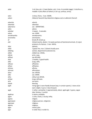 aduk 1 stir (tea, etc.). 2 beat (batter, etc). 3 mix. 4 scramble (eggs). 5 interfere in,
meddle in (the affairs of others). 6 stir up, confuse, annoy.
adun 1 dress, finery. 2 see ADON.
adven /Advent/ Seventh Day Adventist religious sect or adherent thereof.
adverbia adverb.
adverbial adverbial.
advertensi see ADPERTENSI.
advis advice.
advokat 1 lawyer. 2 avocado.
adzan see AZAN.
aerodinamika aerodynamics.
aeronotika aeronautics.
af break off, break up.
afal 1(Islam) works, deeds. 2 1) waste portions of butchered animals. 2) reject
products of a factory. 3 see HAFAL.
afasi aphasia.
afdal 1 good, fine, nice. 2 (Islam) ritually pure.
afdeling section, department (colonial era).
afdlal /afdol/ see AFDAL.
afdruk print, copy.
affiliasi see AFILIASI.
afiat 1 healthy. 2 good health.
afiks (Ling.) affix.
afiksasi affixation.
afiliasi affiliation.
afinitas affinity.
afirmasi affirmation.
afiun see APIUN.
afkir see APKIR.
aflos /aflus/ see APLOS.
afrikat (Ling.) affricate.
afrit evil spirit.
afwah blessing.
agah meng-agah 1 stare fixedly forward (esp. in certain sports). 2 stare at (to
start a fight). 3 put o.'s face forward.
agak 1 rather, somewhat. 2 approximately, about. agak-agak 1 guess, vague
idea, fantasy. 2 careful.
agaknya it seems, probably.
agam 1 virile, manly. 2 sturdy, hefty.
agama religion.
agamawan religious person, religionist.
agamawi religious.
agamis religious.
agan intend, plan.
agar in order that, in order to.
 