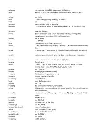 beluntas k.o. gardenia with edible leaves used for hedges.
belur welt up (of skin). ber-belur-belur harden into welts, raise up welts.
beluru see AKAR.
belus 1. loose-fitting (of ring, clothing). 2. blouse.
belut eel.
bembam mem-bembam roast in bot ashes.
bemban 1. k.o. shrub the leaves of wich can be plaited. 2. k.o. staked fish trap.
bembem thick and swollen.
bemo (becak bermotor) 1 k.o samall motorized vehicle used for public
transportation. 2 work as a driver of this vehicle.
bemper see BUMPER.
ben see BAND1.
bena 1 particularly, very. 2 care, attention.
benah 1. be(r)-benah-benah up, tidy up, clean up. 2. k.o. small insect harmful to
rice.
benak 1. 1) marrow. 2) brain, mind. 2. 1) hard of hearing. 2) stupid, dull-witted.
benalu 1 arboreal parasitic plant, epiphyte. 2 parasite. 3 sponger, freeloader.
benam ber-benam, mem-benam sink out of sight, hide.
benang thread, yarn.
benar 1 correct, right. 2 right, honest, true. just, honest. 4 true, not false. 5
sincere, true. 6 valid. 7 truthful. 8 very, quite, really
benatu see PENATU.
bencah muddy (of ground after storm).
bencana disaster, calamity, debacle, havoc.
bencang stunted in growth, dwarfed.
bencarung k.o. bird, oriole.
benci hate, dislike, aversion.
bencirit see CERET.
bencong (Sl.) female impersonator, transvestite.
benda thing, article, inanimate object. ber-benda wealthy, rich. mem-benda-kan
make into money.
bendahara 1 treasurer, esp. of clubs, organizations, etc. 2 (Lit.) grand vizier. 3 (Che.)
queen.
bendahari (Lit.) treasurer.
bendalu see BENALU.
bendar irrigation canal in rice field.
bendasraya see ASURANSI.
bendawi,bendawiah material, substantive.
bende small bronze or copper gong.
bendek,bendeks (Auto) starter drive pinion.
bendel,bendel see BUNDEL 1.
bendera flag, colors.
benderang bright, brilliant.
 