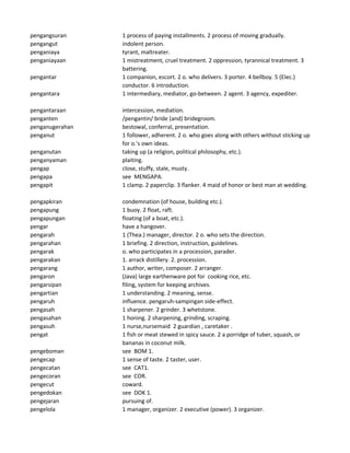 pengangsuran 1 process of paying installments. 2 process of moving gradually.
pengangut indolent person.
penganiaya tyrant, maltreater.
penganiayaan 1 mistreatment, cruel treatment. 2 oppression, tyrannical treatment. 3
battering.
pengantar 1 companion, escort. 2 o. who delivers. 3 porter. 4 bellboy. 5 (Elec.)
conductor. 6 introduction.
pengantara 1 intermediary, mediator, go-between. 2 agent. 3 agency, expediter.
pengantaraan intercession, mediation.
penganten /pengantin/ bride (and) bridegroom.
penganugerahan bestowal, conferral, presentation.
penganut 1 follower, adherent. 2 o. who goes along with others without sticking up
for o.'s own ideas.
penganutan taking up (a religion, political philosophy, etc.).
penganyaman plaiting.
pengap close, stuffy, stale, musty.
pengapa see MENGAPA.
pengapit 1 clamp. 2 paperclip. 3 flanker. 4 maid of honor or best man at wedding.
pengapkiran condemnation (of house, building etc.).
pengapung 1 buoy. 2 float, raft.
pengapungan floating (of a boat, etc.).
pengar have a hangover.
pengarah 1 (Thea.) manager, director. 2 o. who sets the direction.
pengarahan 1 briefing. 2 direction, instruction, guidelines.
pengarak o. who participates in a procession, parader.
pengarakan 1. arrack distillery. 2. procession.
pengarang 1 author, writer, composer. 2 arranger.
pengaron (Java) large earthenware pot for cooking rice, etc.
pengarsipan filing, system for keeping archives.
pengartian 1 understanding. 2 meaning, sense.
pengaruh influence. pengaruh-sampingan side-effect.
pengasah 1 sharpener. 2 grinder. 3 whetstone.
pengasahan 1 honing. 2 sharpening, grinding, scraping.
pengasuh 1 nurse,nursemaid 2 guardian , caretaker .
pengat 1 fish or meat stewed in spicy sauce. 2 a porridge of tuber, squash, or
bananas in coconut milk.
pengeboman see BOM 1.
pengecap 1 sense of taste. 2 taster, user.
pengecatan see CAT1.
pengecoran see COR.
pengecut coward.
pengedokan see DOK 1.
pengejaran pursuing of.
pengelola 1 manager, organizer. 2 executive (power). 3 organizer.
 