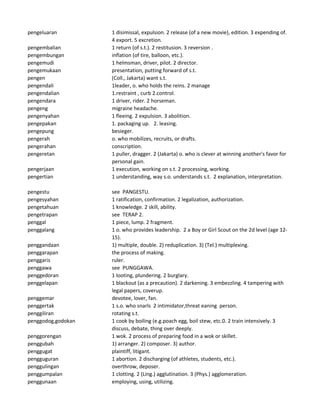 pengeluaran 1 disimissal, expulsion. 2 release (of a new movie), edition. 3 expending of.
4 export. 5 excretion.
pengembalian 1 return (of s.t.). 2 restitusion. 3 reversion .
pengembungan inflation (of tire, balloon, etc.).
pengemudi 1 helmsman, driver, pilot. 2 director.
pengemukaan presentation, putting forward of s.t.
pengen (Coll., Jakarta) want s.t.
pengendali 1leader, o. who holds the reins. 2 manage
pengendalian 1.restraint , curb 2.control.
pengendara 1 driver, rider. 2 horseman.
pengeng migraine headache.
pengenyahan 1 fleeing. 2 expulsion. 3 abolition.
pengepakan 1. packaging up. 2. leasing.
pengepung besieger.
pengerah o. who mobilizes, recruits, or drafts.
pengerahan conscription.
pengeretan 1 puller, dragger. 2 (Jakarta) o. who is clever at winning another's favor for
personal gain.
pengerjaan 1 execution, working on s.t. 2 processing, working.
pengertian 1 understanding, way s.o. understands s.t. 2 explanation, interpretation.
pengestu see PANGESTU.
pengesyahan 1 ratification, confirmation. 2 legalization, authorization.
pengetahuan 1 knowledge. 2 skill, ability.
pengetrapan see TERAP 2.
penggal 1 piece, lump. 2 fragment.
penggalang 1 o. who provides leadership. 2 a Boy or Girl Scout on the 2d level (age 12-
15).
penggandaan 1) multiple, double. 2) reduplication. 3) (Tel.) multiplexing.
penggarapan the process of making.
penggaris ruler.
penggawa see PUNGGAWA.
penggedoran 1 looting, plundering. 2 burglary.
penggelapan 1 blackout (as a precaution). 2 darkening. 3 embezzling. 4 tampering with
legal papers, coverup.
penggemar devotee, lover, fan.
penggertak 1 s.o. who snarls 2 intimidator,threat eaning person.
penggiliran rotating s.t.
penggodog,godokan 1 cook by boiling (e.g.poach egg, boil stew, etc.0. 2 train intensively. 3
discuss, debate, thing over deeply.
penggorengan 1 wok. 2 process of preparing food in a wok or skillet.
penggubah 1) arranger. 2) composer. 3) author.
penggugat plaintiff, litigant.
pengguguran 1 abortion. 2 discharging (of athletes, students, etc.).
penggulingan overthrow, deposer.
penggumpalan 1 clotting. 2 (Ling.) agglutination. 3 (Phys.) agglomeration.
penggunaan employing, using, utilizing.
 