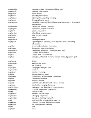 penggundulan 1 shaving s,o, bald. 2 denudation (of land, etc.).
pengguratan inscribing, relief-making.
penggurdian drilling, boring.
penghabisan run out of, no more left.
penghalauan 1 driving, chase, expelling. 2 herding.
penghancur destroying force or agent.
penghancuran 1 smashing. crushing of. 2 annihilation, total destruction.. 3 dissolving of,
disintegration.
penghapusan 1 wiping out, erasing. 2 abolition.
penghargaan appreciation, respect. 2 valuation.
penghasut agitator, provocateur.
penghayatan full and total comprehension.
penghentian bring to a halt, ceasing.
penghianat traitor.
penghianatan comming of treason.
penghijauan 1 greening of s.t. 2 planting, us. on implanted land. 3 reforesting,
reforestation.
penghilng 1 removal. 2 eradication, elimination.
penghinaan degradation, causing humiliation.
penghindaran 1 avoidance, prevention. 2 evasion (of taxes, etc.).
penghubung s.o. or s.t. which connects.
penghulu 1 village chief. 2 Muslim leader.
penghuni 1 occupant, inhabitant, dweller. 2 denizen, inmate. 3 guardian spirit.
penghutang debtor.
pengimaman leading prayer service .
pengin see KEPINGIN.
penginapan 1 lodging for the night. 2 inn.
penginderiaan sensation.
penginjakan treading , trampling.
pengintai look out, observer, scout.
pengintaian 1 observation, reconnaissance. 2 espionage.
pengirim 1.sender 2.transmitter.
pengiriman shipping , dispatch.
pengisap 1 s.t. that sucks. 2 extortionist. 3 o. who smokes.
pengisapan 1 exploitation, gouging. 2 smoking.
pengistirahatan 1 giving s.o a rest 2 putting s.o intro retirement.
pengkabutan 1) sprayer. 2) atomizer. 3) carburetor.
pengkar crooked (of legs).
pengkedikan retroflex ion ( of tongue ) .
pengkerukan 1 dredging. 2 exploition
pengkhotbah 1 preacher. 2 s.t. to preach with.
pengki open basket for carrying dirt, garbage, etc.
pengkikisan 1 erosion. 2 erasure. 3 loss, disappearance.
pengkokoan ulat sutera raising of silk worm.
pengkol bent.
pengkolan curve.
 