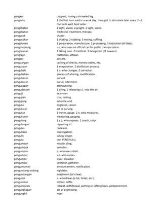 pengkor crippled, having a shriveled leg.
penglaris 1 the first item sold in a work day, throught to stimulate later sales. 2 s.t.
that sells well, best seller.
penglihatan 1 sight, vision, eyesight. 2 sight, scene.
pengobatan medicinal treatment, therapy.
pengocok shaker.
pengocokan 1 shaking. 2 rubbing. 3 mixing, suffling.
pengolahan 1 preparation, manufacture. 2 processing. 3 tabulation (of data).
pengompreng s.o. who uses an official car for public transportation.
pengoperan 1 taking over. 2 tranferal. 3 delegation (of powers).
pengrajin craftsman, artisan.
pengser pincers.
penguangan cashing of checks, money orders, etc.
penguapan 1 evaporation. 2 distillation process.
pengubah 1 o. who changes. 2 corrector.
pengubahan process of altering, modification.
penguberan pursuit.
penguburan burial, interment.
pengucapan pronouncing.
pengudaraan 1 airing. 2 releasing s.t. into the air.
penguji examiner.
pengujian trial, testing.
pengujung extreme end.
pengukir engraver, carver.
pengukiran act of carving.
pengukur 1 meter, gauge. 2 o. who measures.
pengukuran measuring, gauging.
pengulang 1 s.o. who repeats. 2 coach, tutor.
pengulangan repeating s.t.
pengulas reviewer.
pengulikan investigation.
pengulit lullaby singer.
pengulu see PENGHULU.
pengumban missile, sling.
pengumbuk swindler.
pengumpan o. who uses a bait.
pengumpat s.o. who curses.
pengumpil lever, crowbar.
pengumpul collector, gatherer.
pengumuman announcement, notification.
pengundang-undang legislator.
pengundangan enactment (of a law).
pengundi o. who draws (a lot, ticket, etc.).
pengundian lottery, raffle.
pengunduran retreat, withdrawal, putting or setting back, postponement.
pengungkapan act of expressing.
pengungkil lever.
 