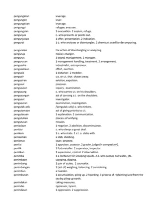 pengungkilan leverage.
pengungkit lever.
pengungkitan leverage.
pengungsi refugee, evacuee.
pengungsian 1 evacuation. 2 asylum, refuge.
pengunjuk o. who presents or points out.
pengunjukan 1 offer, presentation. 2 indication.
pengurai 1 o. who analyzes or disentangles. 2 chemicals used for decomposing.
penguraian the action of disentangling or analyzing.
pengurup money-changer.
pengurus 1 board, management. 2 manager.
pengurusan 1 management handling, treatment. 2 arrangement.
pengusaha industrialist, entrepreneur.
pengusahaan effort, exertion.
pengusik 1 disturber. 2 meddler.
pengusir s.o. or s.t. that chases away.
pengusiran eviction, expulsion.
pengusul proposer.
pengusulan inquiry, examination.
pengusung o. who carries s.t. on his shoulders.
pengusungan act of carrying s.t. on the shoulders.
pengusut investigator.
pengusutan examination, investigation.
pengutak-atik /pengutak-utik/ o. who tinkers.
pengutamaan act of giving priority to s.t.
pengutaraan 1 explanation. 2 communication.
pengutuhan process of unifying.
pengutusan mission.
peniadaan 1 negation. 2 abolition, discontinuance.
penidur o. who sleeps a great deal.
penikam 1 o. who stabs. 2 s.t. o. stabs with.
penikaman a stab, stabbing.
penikmat lover, devotee.
penilai 1 appraiser, assessor. 2 grader, judge (in competition).
penilik 1 fortuneteller. 2 supervisor, inspector.
penilikan 1 supervision, control. 2 observation.
penimba 1 a container for scooping liquids. 2 o. who scoops out water, etc.
penimbaan scooping, dipping.
penimbang 1 pair of scales. 2 counselor.
penimbangan 1 (act of) weighing, balancing. 2 considering.
penimbun a hoarder.
penimbunan 1 accumulation, piling up. 2 hoarding. 3 process of reclaiming land from the
sea by piling up earth.
penindakan taking measures.
penindas oppressor, tyrant.
penindasan 1 oppression. 2 suppression.
 